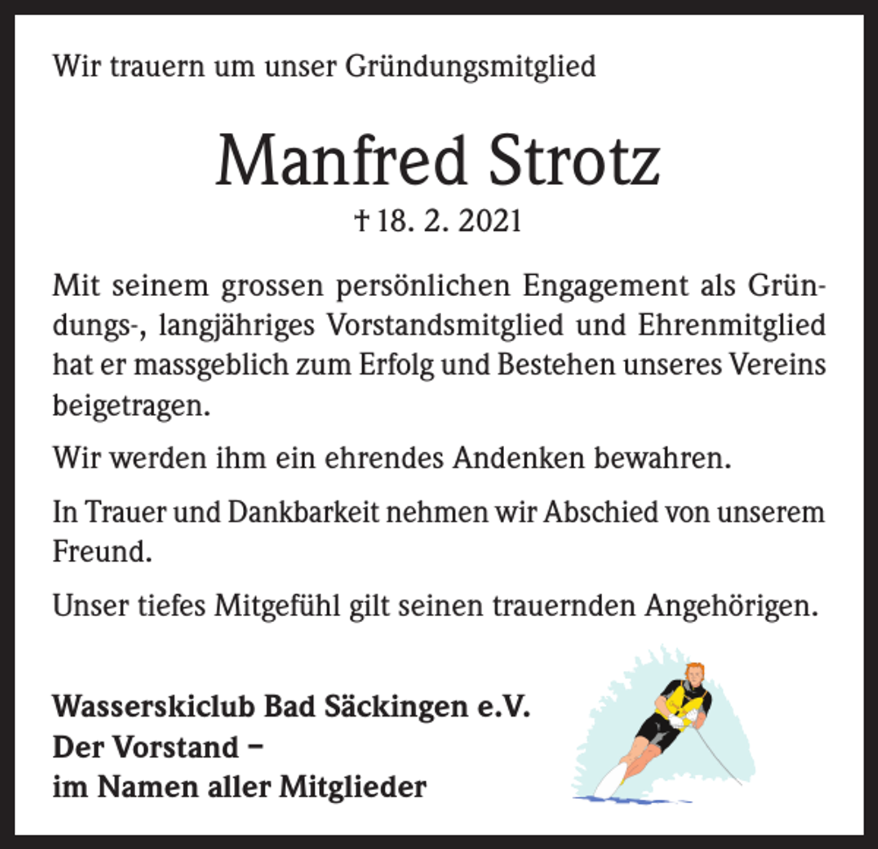 <p>Wir trauern um unser Gründungsmitglied</p><p>Manfred Strotz<br />† 18. 2. 2021</p><p>Mit seinem grossen persönlichen Engagement als Gründungs-, langjähriges Vorstandsmitglied und Ehrenmitglied<br />hat er massgeblich zum Erfolg und Bestehen unseres Vereins<br />beigetragen.<br />Wir werden ihm ein ehrendes Andenken bewahren.<br />In Trauer und Dankbarkeit nehmen wir Abschied von unserem<br />Freund.<br />Unser tiefes Mitgefühl gilt seinen trauernden Angehörigen.<br />Wasserskiclub Bad Säckingen e.V.<br />Der Vorstand –<br />im Namen aller Mitglieder</p>
