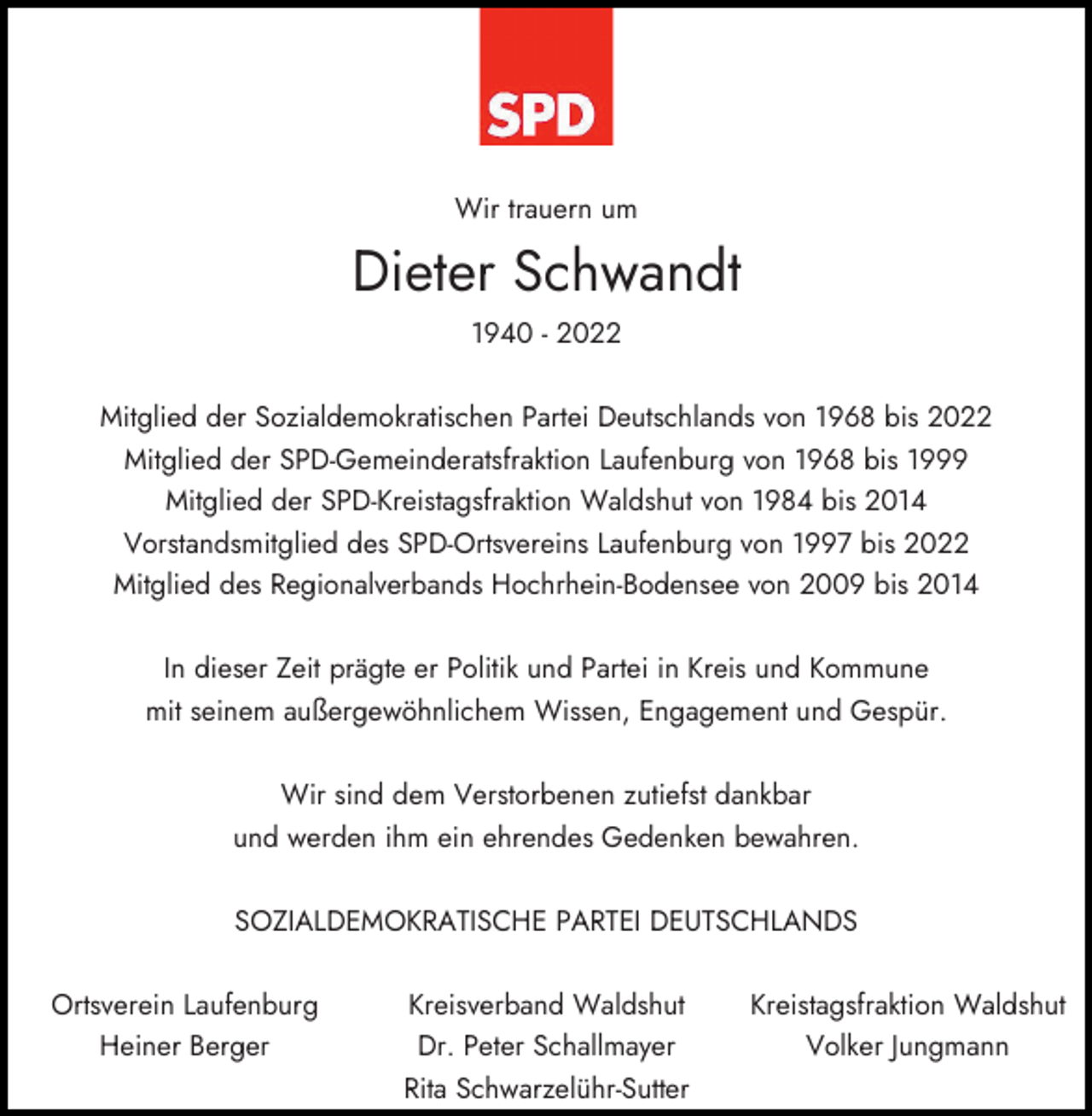 <p>Wir trauern um</p><p>Dieter Schwandt<br />1940 - 2022<br />Mitglied der Sozialdemokratischen Partei Deutschlands von 1968 bis 2022<br />Mitglied der SPD-Gemeinderatsfraktion Laufenburg von 1968 bis 1999<br />Mitglied der SPD-Kreistagsfraktion Waldshut von 1984 bis 2014<br />Vorstandsmitglied des SPD-Ortsvereins Laufenburg von 1997 bis 2022<br />Mitglied des Regionalverbands Hochrhein-Bodensee von 2009 bis 2014<br />In dieser Zeit prägte er Politik und Partei in Kreis und Kommune<br />mit seinem außergewöhnlichem Wissen, Engagement und Gespür.<br />Wir sind dem Verstorbenen zutiefst dankbar<br />und werden ihm ein ehrendes Gedenken bewahren.<br />SOZIALDEMOKRATISCHE PARTEI DEUTSCHLANDS<br />Ortsverein Laufenburg<br />Heiner Berger</p><p>Kreisverband Waldshut<br />Dr. Peter Schallmayer<br />Rita Schwarzelühr-Sutter</p><p>Kreistagsfraktion Waldshut<br />Volker Jungmann</p>