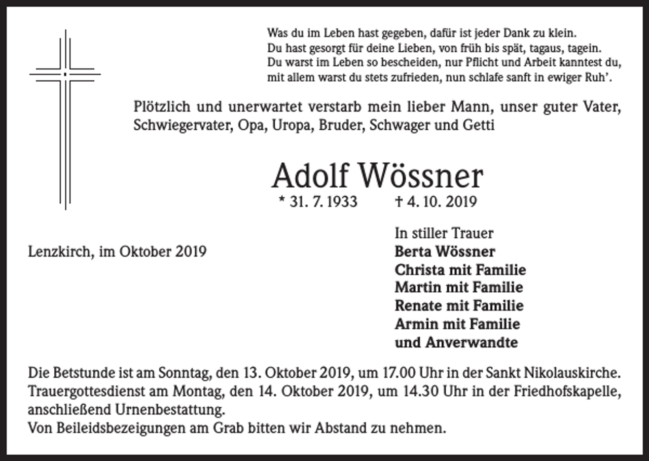 <p>Was du im Leben hast gegeben, dafür ist jeder Dank zu klein.<br />Du hast gesorgt für deine Lieben, von früh bis spät, tagaus, tagein.<br />Du warst im Leben so bescheiden, nur Pflicht und Arbeit kanntest du,<br />mit allem warst du stets zufrieden, nun schlafe sanft in ewiger Ruh’.</p><p>Plötzlich und unerwartet verstarb mein lieber Mann, unser guter Vater,<br />Schwiegervater, Opa, Uropa, Bruder, Schwager und Getti</p><p>Adolf Wössner<br />* 31. 7. 1933</p><p>Lenzkirch, im Oktober 2019</p><p>† 4. 10. 2019</p><p>In stiller Trauer<br />Berta Wössner<br />Christa mit Familie<br />Martin mit Familie<br />Renate mit Familie<br />Armin mit Familie<br />und Anverwandte</p><p>Die Betstunde ist am Sonntag, den 13. Oktober 2019, um 17.00 Uhr in der Sankt Nikolauskirche.<br />Trauergottesdienst am Montag, den 14. Oktober 2019, um 14.30 Uhr in der Friedhofskapelle,<br />anschließend Urnenbestattung.<br />Von Beileidsbezeigungen am Grab bitten wir Abstand zu nehmen.</p>