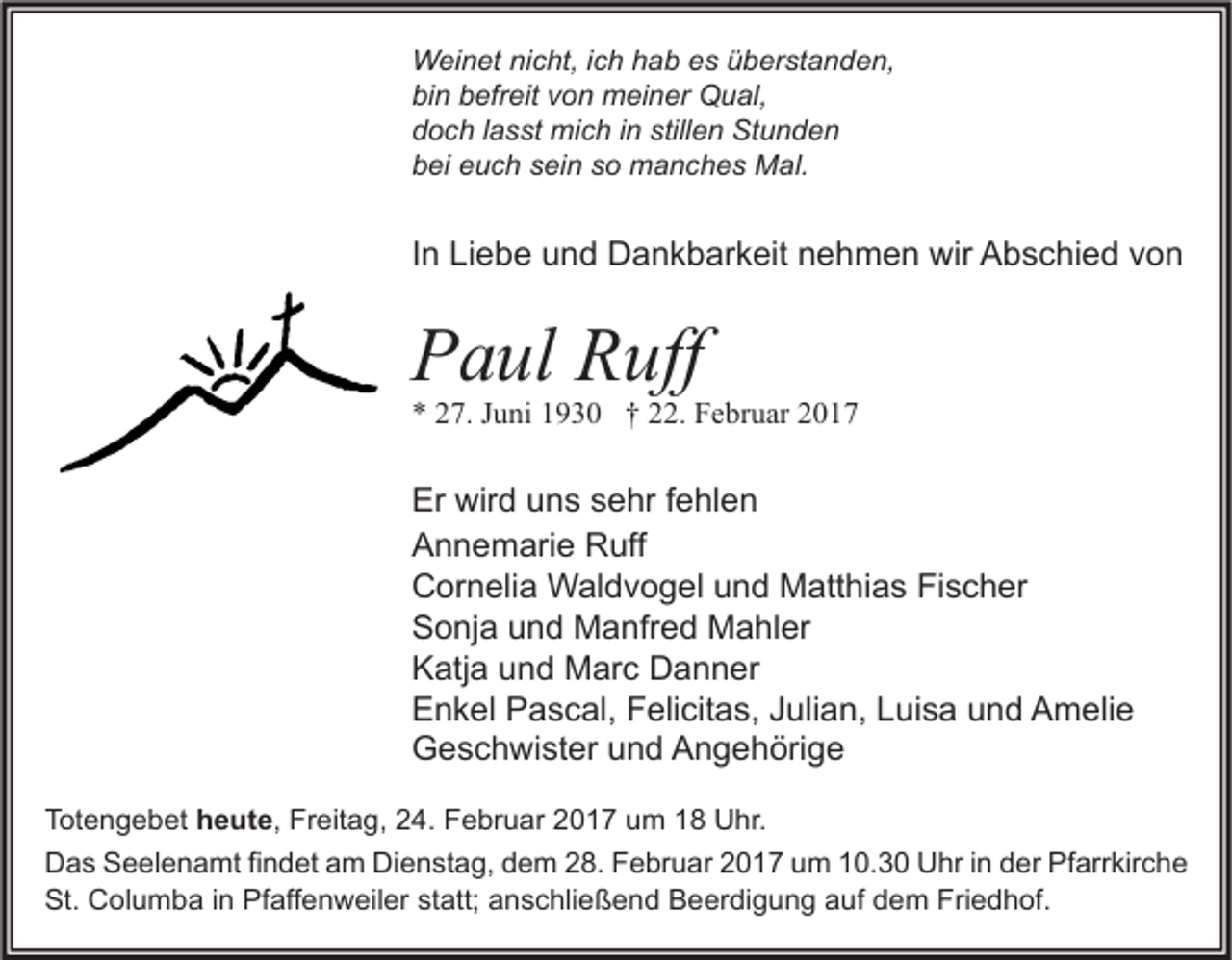 <p>Weinet nicht, ich hab es überstanden,<br />bin befreit von meiner Qual,<br />doch lasst mich in stillen Stunden<br />bei euch sein so manches Mal.</p><p>In Liebe und Dankbarkeit nehmen wir Abschied von</p><p>Paul Ruff</p><p>* 27. Juni 1930 † 22. Februar 2017</p><p>Er wird uns sehr fehlen<br />Annemarie Ruff<br />Cornelia Waldvogel und Matthias Fischer<br />Sonja und Manfred Mahler<br />Katja und Marc Danner<br />Enkel Pascal, Felicitas, Julian, Luisa und Amelie<br />Geschwister und Angehörige<br />Totengebet heute, Freitag, 24. Februar 2017 um 18 Uhr.<br />Das Seelenamt findet am Dienstag, dem 28. Februar 2017 um 10.30 Uhr in der Pfarrkirche<br />St. Columba in Pfaffenweiler statt; anschließend Beerdigung auf dem Friedhof.</p>