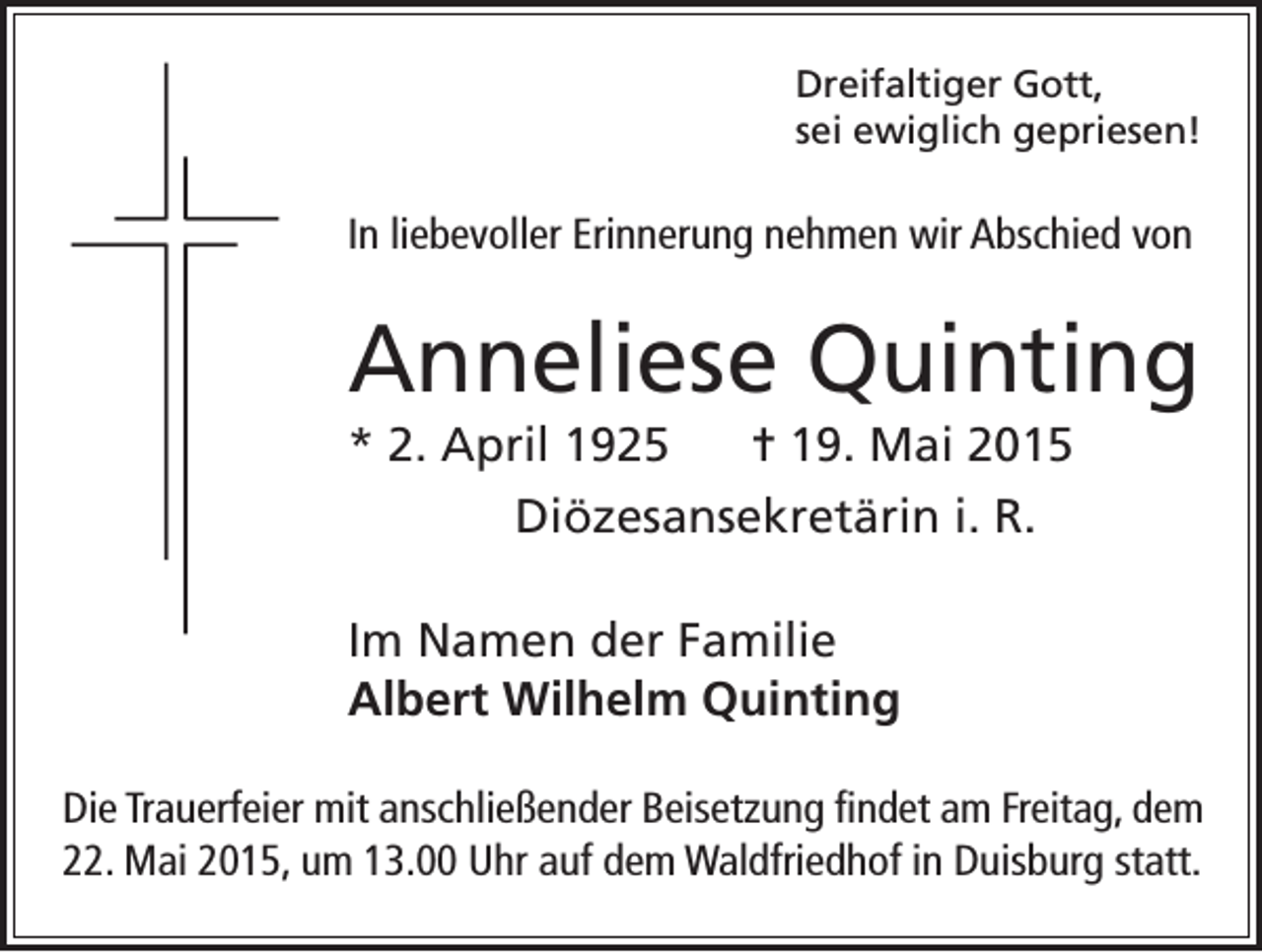 <p>Dreifaltiger Gott,<br />sei ewiglich gepriesen!</p><p>In liebevoller Erinnerung nehmen wir Abschied von</p><p>Anneliese Quinting<br />* 2. April 1925 = 19. Mai 2015<br />Diözesansekretärin i. R.<br />Im Namen der Familie<br />Albert Wilhelm Quinting<br />Die Trauerfeier mit anschließender Beisetzung findet am Freitag, dem<br />22. Mai 2015, um 13.00 Uhr auf dem Waldfriedhof in Duisburg statt.</p>