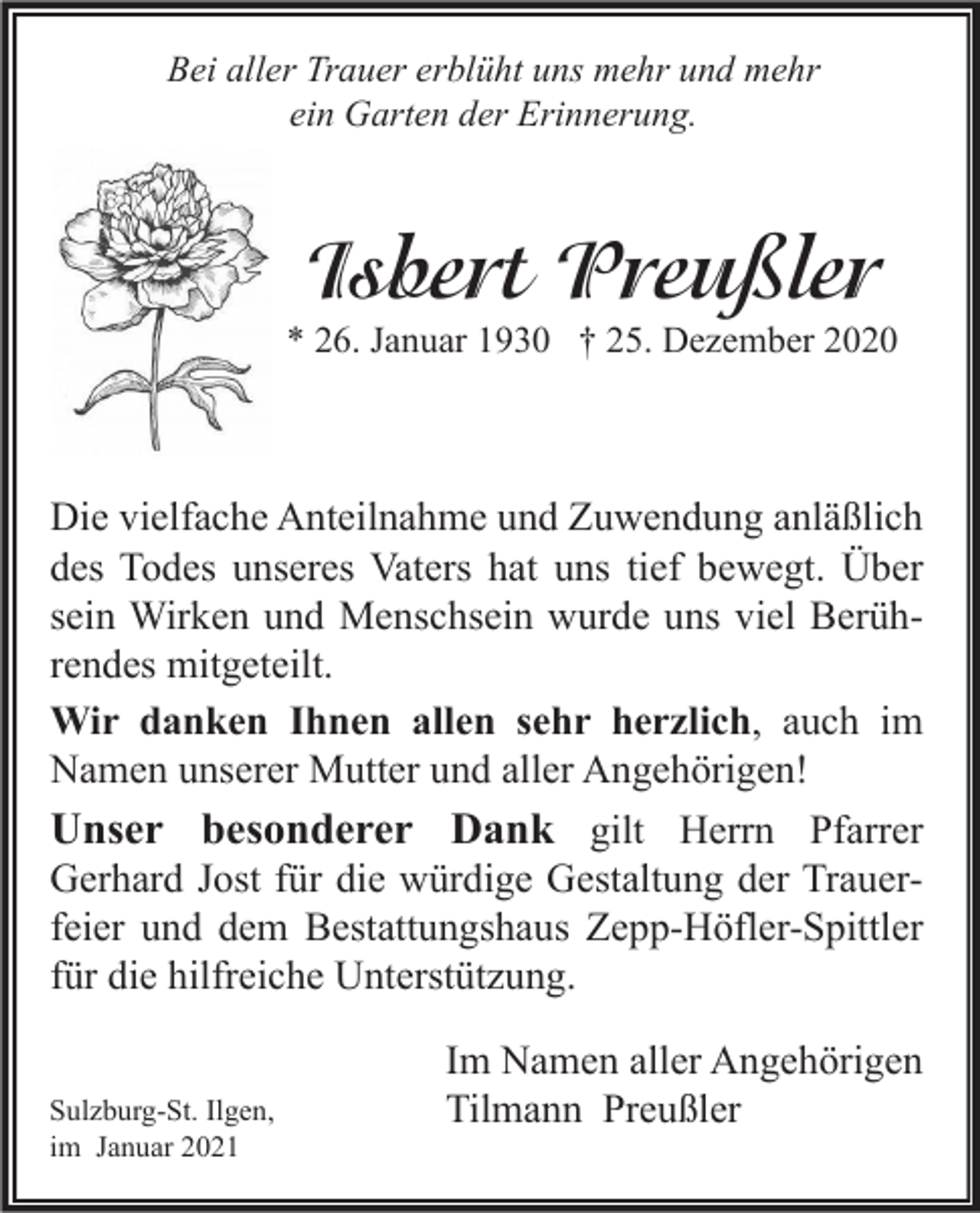 <p>Bei aller Trauer erblüht uns mehr und mehr<br />ein Garten der Erinnerung.</p><p>Isbert Preußler</p><p>* 26. Januar 1930 † 25. Dezember 2020</p><p>Die vielfache Anteilnahme und Zuwendung anläßlich<br />des Todes unseres Vaters hat uns tief bewegt. Über<br />sein Wirken und Menschsein wurde uns viel Berührendes mitgeteilt.<br />Wir danken Ihnen allen sehr herzlich, auch im<br />Namen unserer Mutter und aller Angehörigen!<br />Unser besonderer Dank gilt Herrn Pfarrer<br />Gerhard Jost für die würdige Gestaltung der Trauerfeier und dem Bestattungshaus Zepp-Höfler-Spittler<br />für die hilfreiche Unterstützung.<br />Sulzburg-St. Ilgen,<br />im Januar 2021</p><p>Im Namen aller Angehörigen<br />Tilmann Preußler</p>