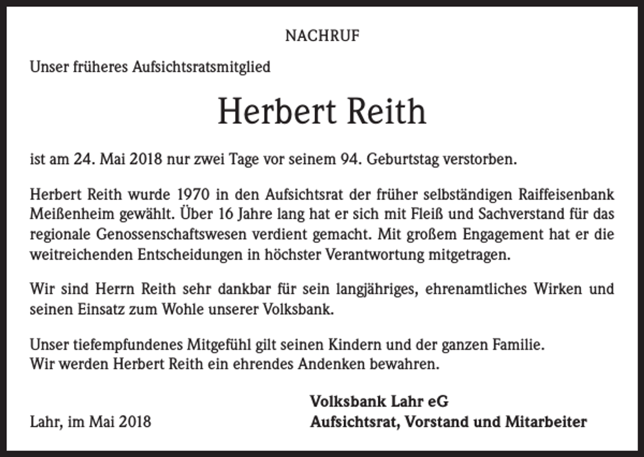 <p>NACHRUF</p><p>Unser früheres Aufsichtsratsmitglied</p><p>Herbert Reith<br />ist am 24. Mai 2018 nur zwei Tage vor seinem 94. Geburtstag verstorben.<br />Herbert Reith wurde 1970 in den Aufsichtsrat der früher selbständigen Raiffeisenbank<br />Meißenheim gewählt. Über 16 Jahre lang hat er sich mit Fleiß und Sachverstand für das<br />regionale Genossenschaftswesen verdient gemacht. Mit großem Engagement hat er die<br />weitreichenden Entscheidungen in höchster Verantwortung mitgetragen.<br />Wir sind Herrn Reith sehr dankbar für sein langjähriges, ehrenamtliches Wirken und<br />seinen Einsatz zum Wohle unserer Volksbank.<br />Unser tiefempfundenes Mitgefühl gilt seinen Kindern und der ganzen Familie.<br />Wir ­werden Herbert Reith ein ehrendes Andenken bewahren.</p><p>Lahr, im Mai 2018</p><p>Volksbank Lahr eG<br />Aufsichtsrat, Vorstand und Mitarbeiter</p>