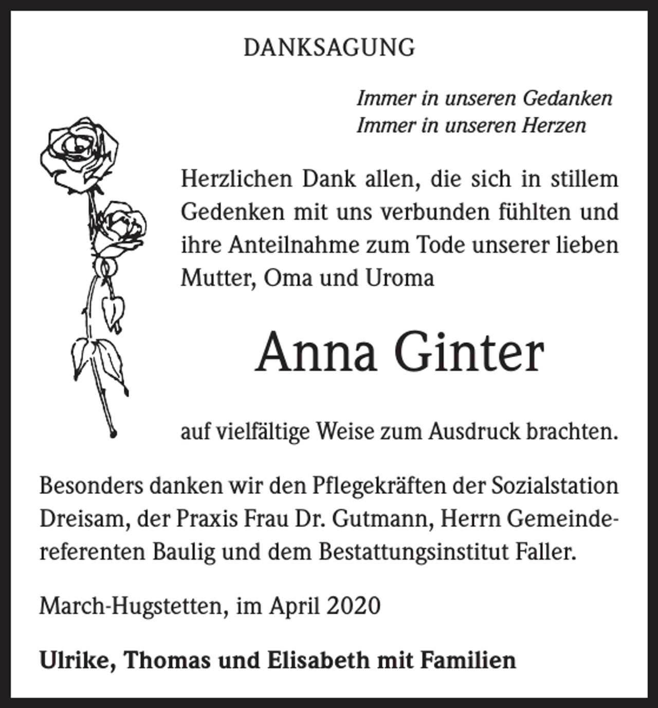 <p>DANKSAGUNG<br />Immer in unseren Gedanken<br />Immer in unseren Herzen</p><p>Herzlichen Dank allen, die sich in stillem<br />Gedenken mit uns verbunden fühlten und<br />ihre Anteilnahme zum Tode unserer lieben<br />Mutter, Oma und Uroma</p><p>Anna Ginter<br />auf vielfältige Weise zum Ausdruck brachten.<br />Besonders danken wir den Pflegekräften der Sozialstation<br />Dreisam, der Praxis Frau Dr. Gutmann, Herrn Gemeindereferenten Baulig und dem Bestattungsinstitut Faller.<br />March-Hugstetten, im April 2020<br />Ulrike, Thomas und Elisabeth mit Familien</p>