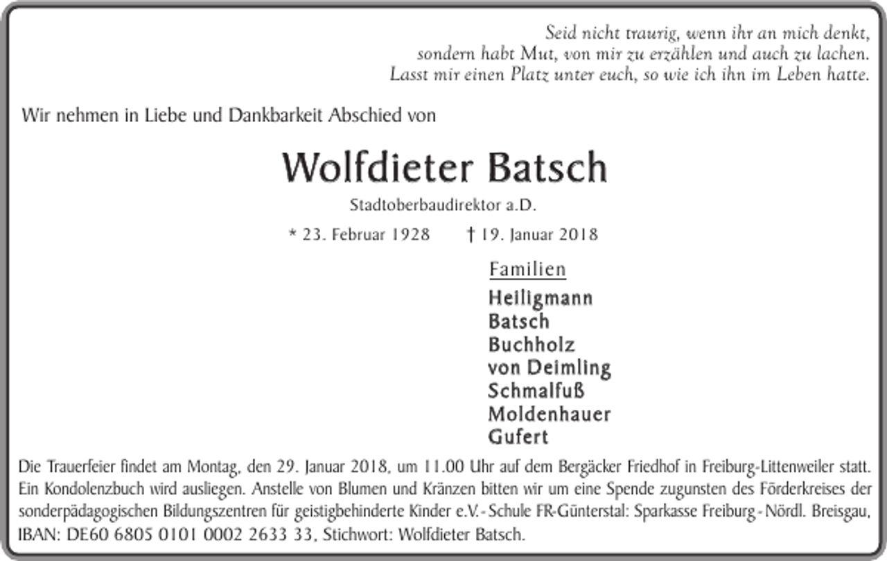 <p>Seid nicht traurig, wenn ihr an mich denkt,<br />sondern habt Mut, von mir zu erzählen und auch zu lachen.<br />Lasst mir einen Platz unter euch, so wie ich ihn im Leben hatte.</p><p>Wir nehmen in Liebe und Dankbarkeit Abschied von</p><p>Wolfdieter Batsch<br />Stadtoberbaudirektor a.D.</p><p>* 23. Februar 1928</p><p>19. Januar 2018</p><p>Familien<br />Heiligmann<br />Batsch<br />Buchholz<br />von Deimling<br />Schmalfuß<br />Moldenhauer<br />Gufert<br />Die Trauerfeier findet am Montag, den 29. Januar 2018, um 11.00 Uhr auf dem Bergäcker Friedhof in Freiburg-Littenweiler statt.<br />Ein Kondolenzbuch wird ausliegen. Anstelle von Blumen und Kränzen bitten wir um eine Spende zugunsten des Förderkreises der<br />sonderpädagogischen Bildungszentren für geistigbehinderte Kinder e.V. - Schule FR-Günterstal: Sparkasse Freiburg - Nördl. Breisgau,<br />IBAN: DE60 6805 0101 0006, Stichwort: Wolfdieter Batsch.</p>