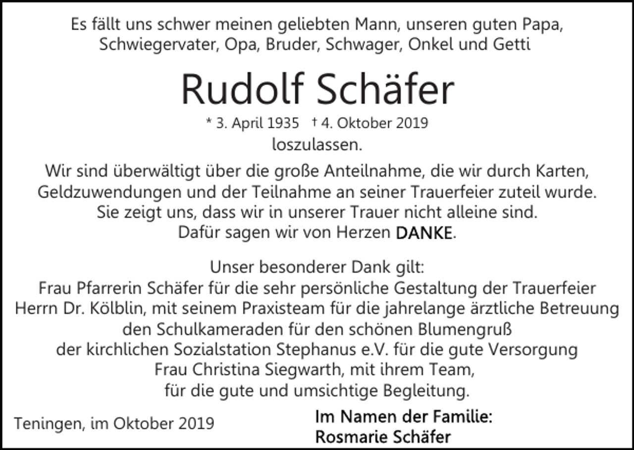 <p>Es fällt uns schwer meinen geliebten Mann, unseren guten Papa,<br />Schwiegervater, Opa, Bruder, Schwager, Onkel und Getti</p><p>Rudolf Schäfer<br />* 3. April 1935 † 4. Oktober 2019</p><p>loszulassen.<br />Wir sind überwältigt über die große Anteilnahme, die wir durch Karten,<br />Geldzuwendungen und der Teilnahme an seiner Trauerfeier zuteil wurde.<br />Sie zeigt uns, dass wir in unserer Trauer nicht alleine sind.<br />Dafür sagen wir von Herzen<br />.<br />Unser besonderer Dank gilt:<br />Frau Pfarrerin Schäfer für die sehr persönliche Gestaltung der Trauerfeier<br />Herrn Dr. Kölblin, mit seinem Praxisteam für die jahrelange ärztliche Betreuung<br />den Schulkameraden für den schönen Blumengruß<br />der kirchlichen Sozialstation Stephanus e.V. für die gute Versorgung<br />Frau Christina Siegwarth, mit ihrem Team,<br />für die gute und umsichtige Begleitung.<br />Teningen, im Oktober 2019</p>