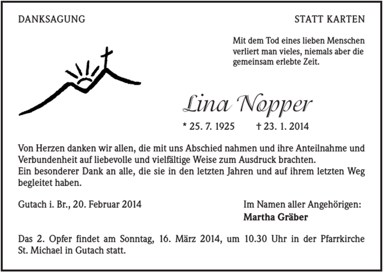 <p>DANKSAGUNG</p><p>STATT KARTEN<br />Mit dem Tod eines lieben Menschen<br />verliert man vieles, niemals aber die<br />gemeinsam erlebte Zeit.</p><p>Lina Nopper<br />* 25. 7. 1925</p><p>† 23. 1. 2014</p><p>Von Herzen danken wir allen, die mit uns Abschied nahmen und ihre Anteilnahme und<br />Verbundenheit auf liebevolle und vielfältige Weise zum Ausdruck brachten.<br />Ein besonderer Dank an alle, die sie in den letzten Jahren und auf ihrem letzten Weg<br />begleitet haben.<br />Gutach i. Br., 20. Februar 2014</p><p>Im Namen aller Angehörigen:<br />Martha Gräber</p><p>Das 2. Opfer findet am Sonntag, 16. März 2014, um 10.30 Uhr in der Pfarrkirche<br />St. Michael in Gutach statt.</p>