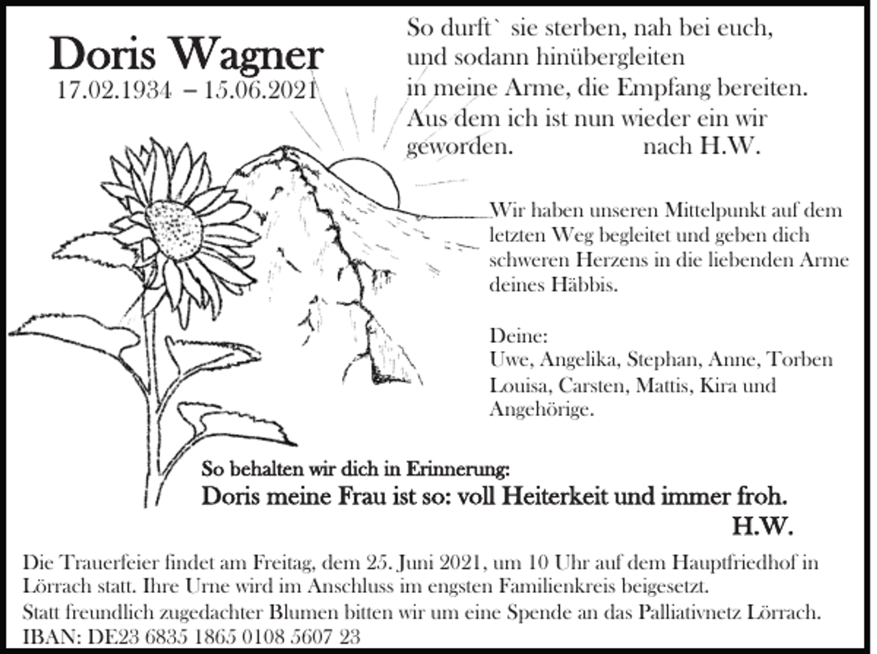 <p>Doris Wagner<br />17.02.1934 – 15.06.2021</p><p>So durft` sie sterben, nah bei euch,<br />und sodann hinübergleiten<br />in meine Arme, die Empfang bereiten.<br />Aus dem ich ist nun wieder ein wir<br />geworden.<br />nach H.W.<br />Wir haben unseren Mittelpunkt auf dem<br />letzten Weg begleitet und geben dich<br />schweren Herzens in die liebenden Arme<br />deines Häbbis.<br />Deine:<br />Uwe, Angelika, Stephan, Anne, Torben<br />Louisa, Carsten, Mattis, Kira und<br />Angehörige.</p><p>So behalten wir dich in Erinnerung:</p><p>Doris meine Frau ist so: voll Heiterkeit und immer froh.<br />H.W.<br />Die Trauerfeier findet am Freitag, dem 25. Juni 2021, um 10 Uhr auf dem Hauptfriedhof in<br />Lörrach statt. Ihre Urne wird im Anschluss im engsten Familienkreis beigesetzt.<br />Statt freundlich zugedachter Blumen bitten wir um eine Spende an das Palliativnetz Lörrach.<br />IBAN: DE23 6835 1865 0108 5607 23</p>