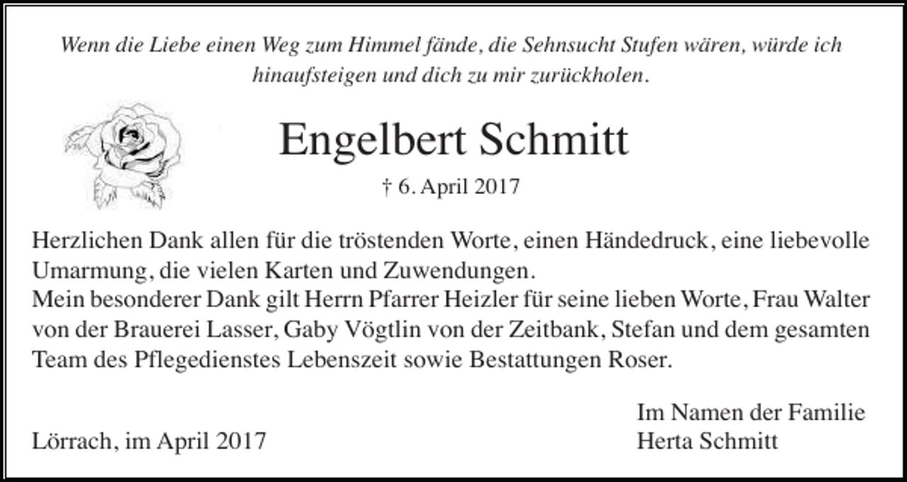 <p>Wenn die Liebe einen Weg zum Himmel fände, die Sehnsucht Stufen wären, würde ich<br />hinaufsteigen und dich zu mir zurückholen.</p><p>Engelbert Schmitt<br />† 6. April 2017</p><p>Herzlichen Dank allen für die tröstenden Worte, einen Händedruck, eine liebevolle<br />Umarmung, die vielen Karten und Zuwendungen.<br />Mein besonderer Dank gilt Herrn Pfarrer Heizler für seine lieben Worte, Frau Walter<br />von der Brauerei Lasser, Gaby Vögtlin von der Zeitbank, Stefan und dem gesamten<br />Team des Pflegedienstes Lebenszeit sowie Bestattungen Roser.<br />Lörrach, im April 2017</p><p>Im Namen der Familie<br />Herta Schmitt</p>