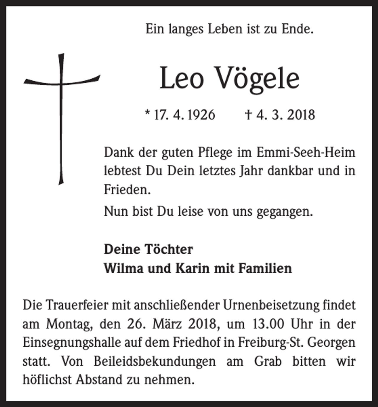 <p>Ein langes Leben ist zu Ende.</p><p>Leo Vögele<br />* 17. 4. 1926 † 4. 3. 2018<br />Dank der guten Pflege im Emmi-Seeh-Heim<br />lebtest Du Dein letztes Jahr dankbar und in<br />Frieden.<br />Nun bist Du leise von uns gegangen.<br />Deine Töchter<br />Wilma und Karin mit Familien<br />Die Trauerfeier mit anschließender Urnenbeisetzung findet<br />am Montag, den 26. März 2018, um 13.00 Uhr in der<br />­Einsegnungshalle auf dem Friedhof in Freiburg-St. Georgen<br />statt. Von Beileidsbekundungen am Grab bitten wir<br />höflichst Abstand zu nehmen.</p>
