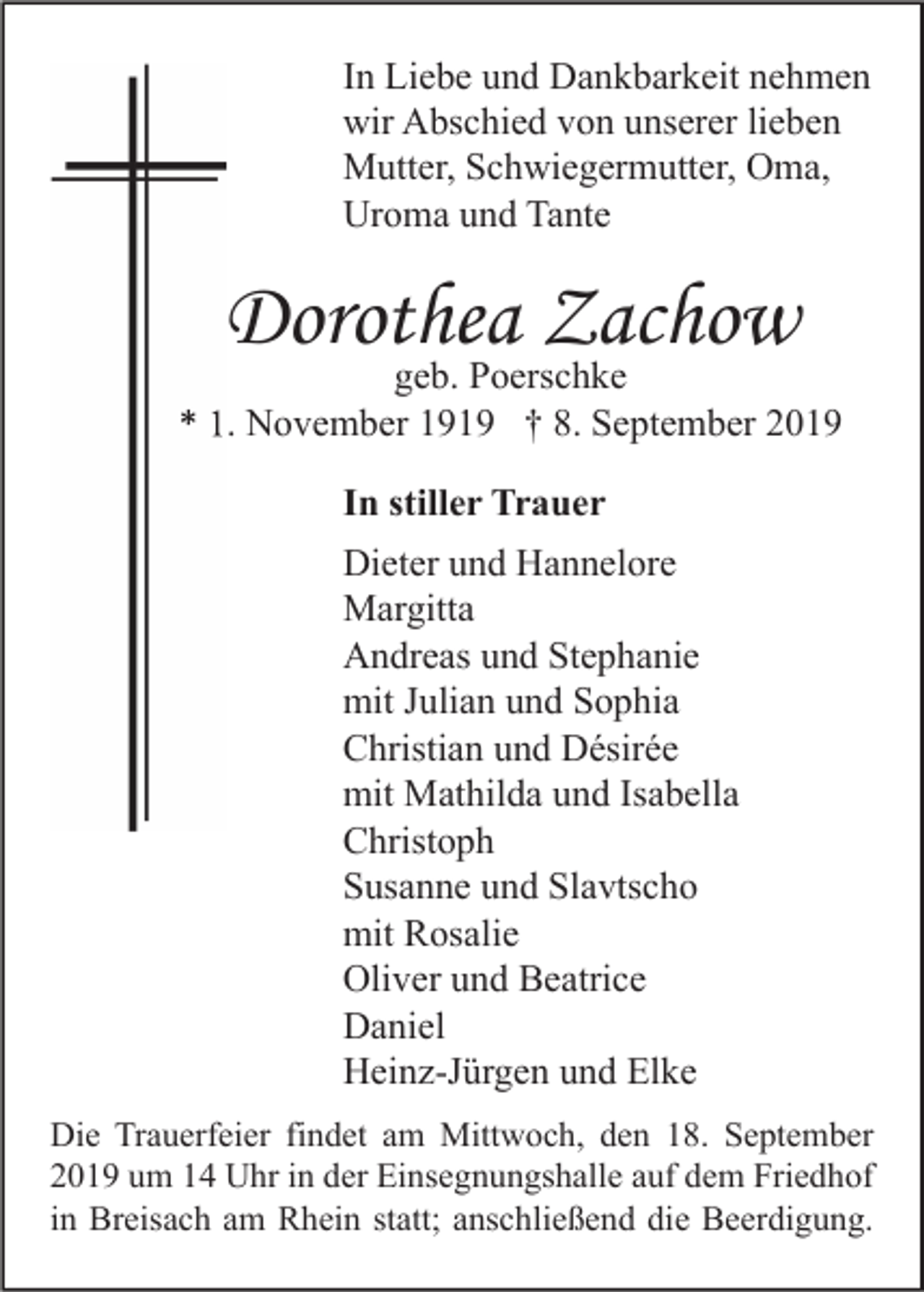 <p>In Liebe und Dankbarkeit nehmen<br />wir Abschied von unserer lieben<br />Mutter, Schwiegermutter, Oma,<br />Uroma und Tante</p><p>Dorothea Zachow</p><p>geb. Poerschke<br />* 1. November 1919 † 8. September 2019<br />In stiller Trauer<br />Dieter und Hannelore<br />Margitta<br />Andreas und Stephanie<br />mit Julian und Sophia<br />Christian und Désirée<br />mit Mathilda und Isabella<br />Christoph<br />Susanne und Slavtscho<br />mit Rosalie<br />Oliver und Beatrice<br />Daniel<br />Heinz-Jürgen und Elke<br />Die Trauerfeier findet am Mittwoch, den 18. September<br />2019 um 14 Uhr in der Einsegnungshalle auf dem Friedhof<br />in Breisach am Rhein statt; anschließend die Beerdigung.</p>