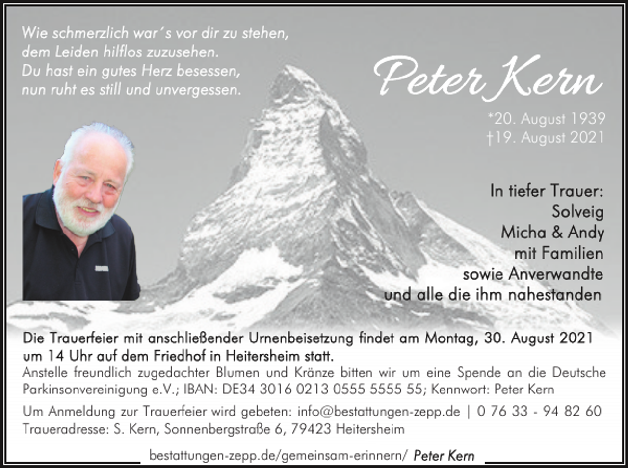 <p>*20. August 1939<br />†19. August 2021</p><p>Anstelle freundlich zugedachter Blumen und Kränze bitten wir um eine Spende an die Deutsche<br />Parkinsonvereinigung e.V.; IBAN: DE34 3016 0213 05; Kennwort: Peter Kern<br />Um Anmeldung zur Trauerfeier wird gebeten: info@bestattungen-zepp.de | 0 76 33 - 94 82 60<br />Traueradresse: S. Kern, Sonnenbergstraße 6, 79423 Heitersheim<br />bestattungen-zepp.de/gemeinsam-erinnern/</p>