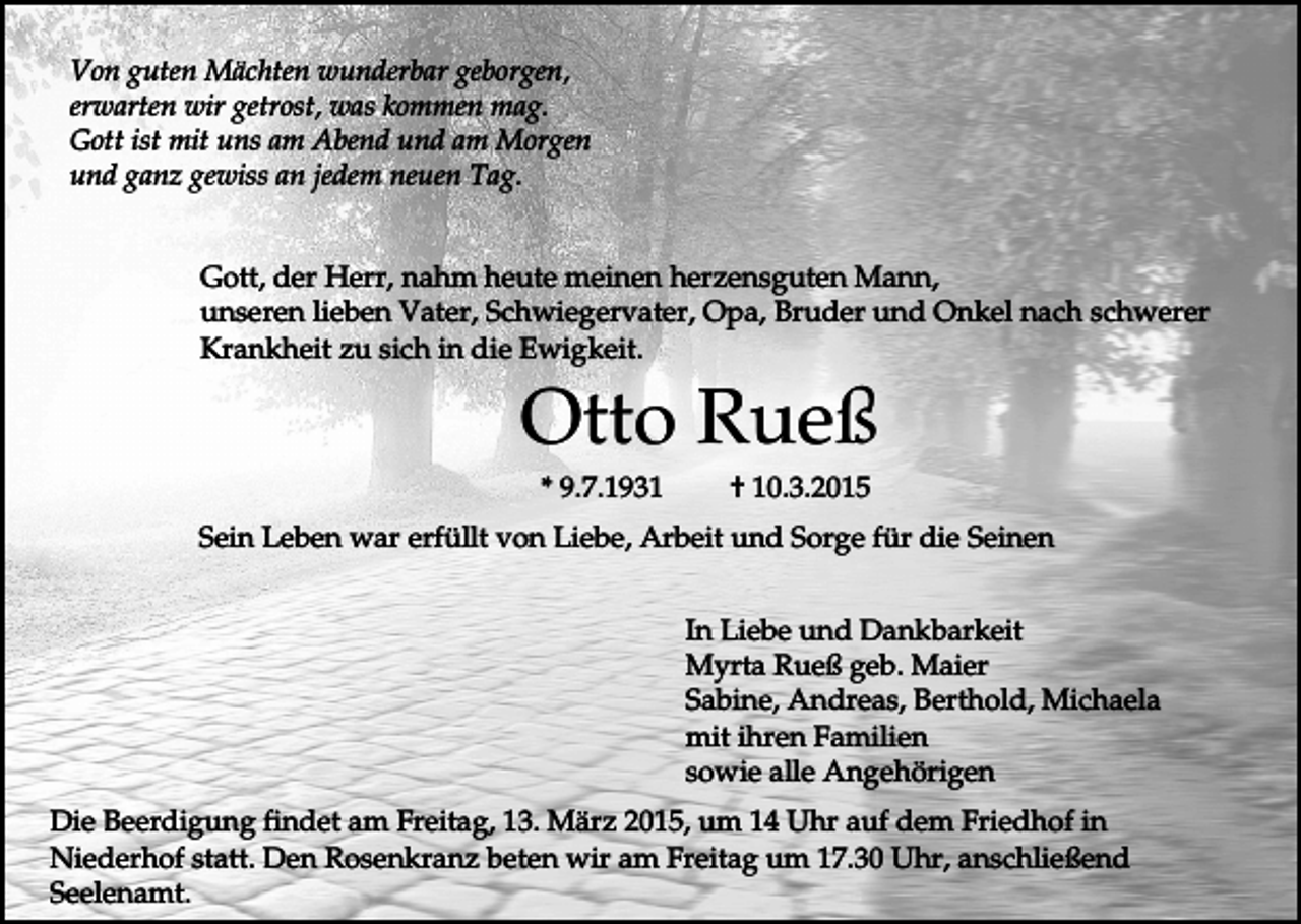 <p>Von guten Mächten wunderbar geborgen,<br />erwarten wir getrost, was kommen mag.<br />Gott ist mit uns am Abend und am Morgen<br />und ganz gewiss an jedem neuen Tag.<br />Gott, der Herr, nahm heute meinen herzensguten Mann,<br />unseren lieben Vater, Schwiegervater, Opa, Bruder und Onkel nach schwerer<br />Krankheit zu sich in die Ewigkeit.</p><p>Otto Rueß<br />* 9.7.1931</p><p>† 10.3.2015</p><p>Sein Leben war erfüllt von Liebe, Arbeit und Sorge für die Seinen<br />In Liebe und Dankbarkeit<br />Myrta Rueß geb. Maier<br />Sabine, Andreas, Berthold, Michaela<br />mit ihren Familien<br />sowie alle Angehörigen<br />Die Beerdigung findet am Freitag, 13. März 2015, um 14 Uhr auf dem Friedhof in<br />Niederhof statt. Den Rosenkranz beten wir am Freitag um 17.30 Uhr, anschließend<br />Seelenamt.</p>