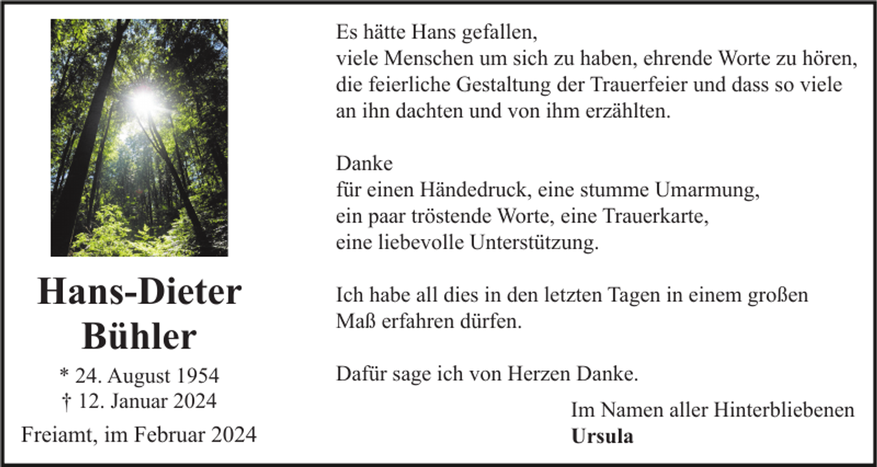 <p>Es hätte Hans gefallen,<br />viele Menschen um sich zu haben, ehrende Worte zu hören,<br />die feierliche Gestaltung der Trauerfeier und dass so viele<br />an ihn dachten und von ihm erzählten.<br />Danke<br />für einen Händedruck, eine stumme Umarmung,<br />ein paar tröstende Worte, eine Trauerkarte,<br />eine liebevolle Unterstützung.</p><p>Hans-Dieter<br />Bühler<br />* 24. August 1954<br />† 12. Januar 2024</p><p>Freiamt, im Februar 2024</p><p>Ich habe all dies in den letzten Tagen in einem großen<br />Maß erfahren dürfen.<br />Dafür sage ich von Herzen Danke.<br />Im Namen aller Hinterbliebenen<br />Ursula</p>