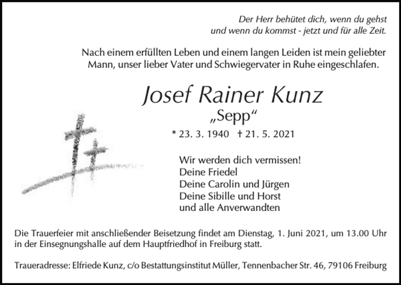 <p>Der Herr behütet dich, wenn du gehst<br />und wenn du kommst - jetzt und für alle Zeit.</p><p>Nach einem erfüllten Leben und einem langen Leiden ist mein geliebter<br />Mann, unser lieber Vater und Schwiegervater in Ruhe eingeschlafen.</p><p>Bild einfügen</p><p>Josef Rainer Kunz<br />„Sepp“</p><p>* 23. 3. 1940 † 21. 5. 2021<br />Wir werden dich vermissen!<br />Deine Friedel<br />Deine Carolin und Jürgen<br />Deine Sibille und Horst<br />und alle Anverwandten<br />Die Trauerfeier mit anschließender Beisetzung findet am Dienstag, 1. Juni 2021, um 13.00 Uhr<br />in der Einsegnungshalle auf dem Hauptfriedhof in Freiburg statt.<br />Traueradresse: Elfriede Kunz, c/o Bestattungsinstitut Müller, Tennenbacher Str. 46, 79106 Freiburg</p>