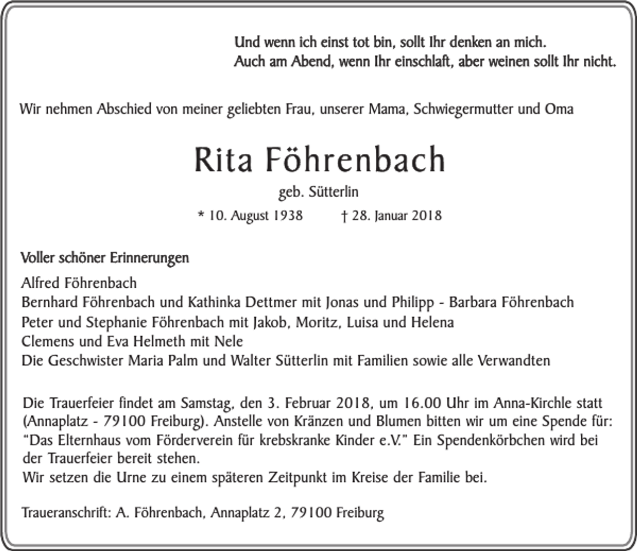 <p>Und wenn ich einst tot bin, sollt Ihr denken an mich.<br />Auch am Abend, wenn Ihr einschlaft, aber weinen sollt Ihr nicht.<br />Wir nehmen Abschied von meiner geliebten Frau, unserer Mama, Schwiegermutter und Oma</p><p>Rita Föhrenbach<br />geb. Sütterlin</p><p>* 10. August 1938</p><p>† 28. Januar 2018</p><p>Voller schöner Erinnerungen<br />Alfred Föhrenbach<br />Bernhard Föhrenbach und Kathinka Dettmer mit Jonas und Philipp - Barbara Föhrenbach<br />Peter und Stephanie Föhrenbach mit Jakob, Moritz, Luisa und Helena<br />Clemens und Eva Helmeth mit Nele<br />Die Geschwister Maria Palm und Walter Sütterlin mit Familien sowie alle Verwandten<br />Die Trauerfeier findet am Samstag, den 3. Februar 2018, um 16.00 Uhr im Anna-Kirchle statt<br />(Annaplatz - 79100 Freiburg). Anstelle von Kränzen und Blumen bitten wir um eine Spende für:<br />“Das Elternhaus vom Förderverein für krebskranke Kinder e.V.” Ein Spendenkörbchen wird bei<br />der Trauerfeier bereit stehen.<br />Wir setzen die Urne zu einem späteren Zeitpunkt im Kreise der Familie bei.<br />Traueranschrift: A. Föhrenbach, Annaplatz 2, 79100 Freiburg</p>