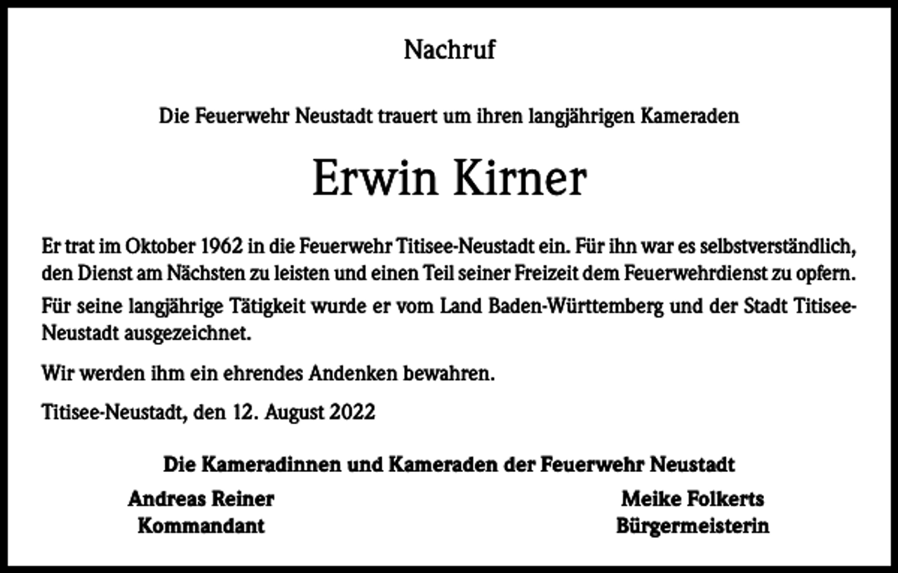 <p>Nachruf<br />Die Feuerwehr Neustadt trauert um ihren langjährigen Kameraden</p><p>Erwin Kirner<br />Er trat im Oktober 1962 in die Feuerwehr Titisee-Neustadt ein. Für ihn war es selbstverständlich,<br />den Dienst am Nächsten zu leisten und einen Teil seiner Freizeit dem Feuerwehrdienst zu opfern.<br />Für seine langjährige Tätigkeit wurde er vom Land Baden-Württemberg und der Stadt TitiseeNeustadt ausgezeichnet.<br />Wir werden ihm ein ehrendes Andenken bewahren.<br />Titisee-Neustadt, den 12. August 2022</p><p>Die Kameradinnen und Kameraden der Feuerwehr Neustadt<br />Andreas Reiner<br />Meike Folkerts<br />Kommandant<br />Bürgermeisterin</p>