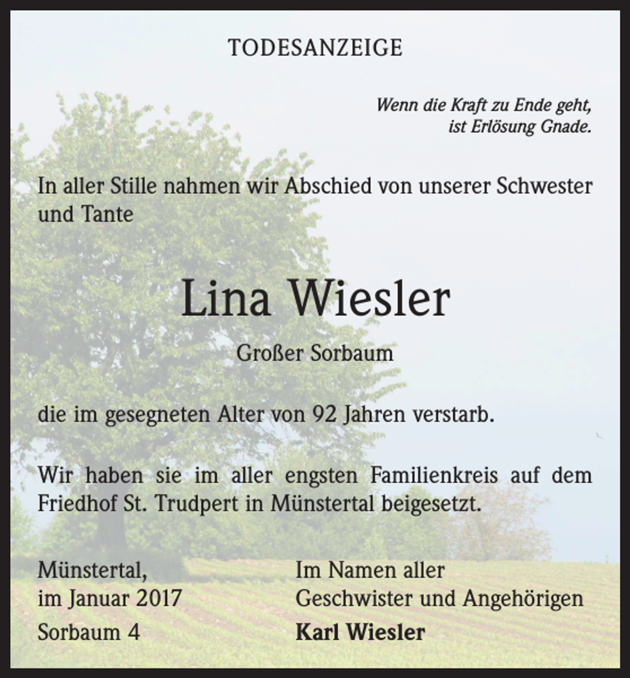 <p>TODESANZEIGE<br />Wenn die Kraft zu Ende geht,<br />ist Erlösung Gnade.</p><p>In aller Stille nahmen wir Abschied von unserer Schwester<br />und Tante</p><p>Lina Wiesler<br />Großer Sorbaum<br />die im gesegneten Alter von 92 Jahren verstarb.<br />Wir haben sie im aller engsten Familienkreis auf dem<br />Friedhof St. Trudpert in Münstertal beigesetzt.<br />Münstertal,<br />im Januar 2017<br />Sorbaum 4</p><p>Im Namen aller<br />Geschwister und Angehörigen<br />Karl Wiesler</p>