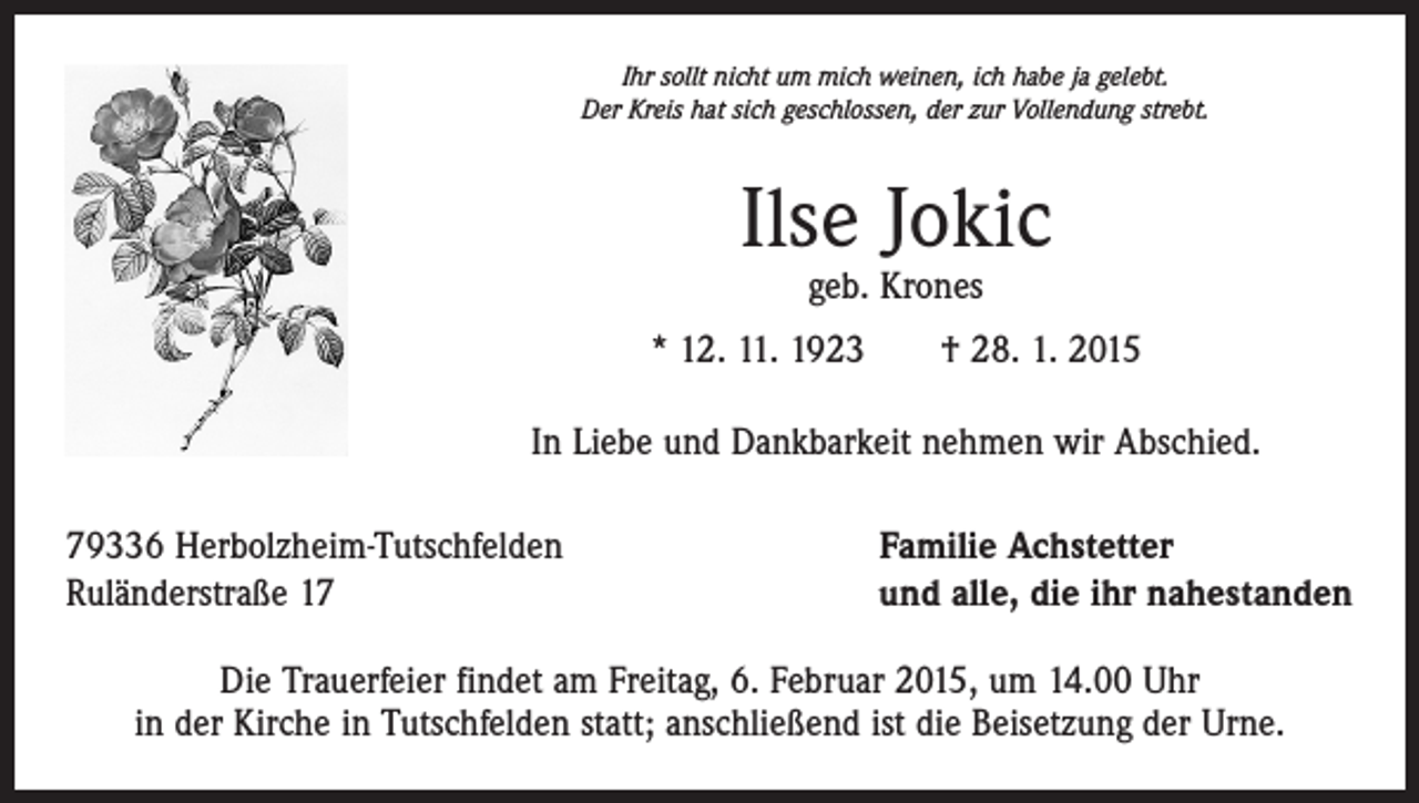 <p>Ihr sollt nicht um mich weinen, ich habe ja gelebt.<br />Der Kreis hat sich geschlossen, der zur Vollendung strebt.</p><p>Ilse Jokic<br />geb. Krones</p><p>* 12. 11. 1923 † 28. 1. 2015<br />In Liebe und Dankbarkeit nehmen wir Abschied.<br />79336 Herbolzheim-Tutschfelden<br />Ruländerstraße 17</p><p>Familie Achstetter<br />und alle, die ihr nahestanden</p><p>Die Trauerfeier findet am Freitag, 6. Februar 2015, um 14.00 Uhr<br />in der Kirche in Tutschfelden statt; anschließend ist die Beisetzung der Urne.</p>