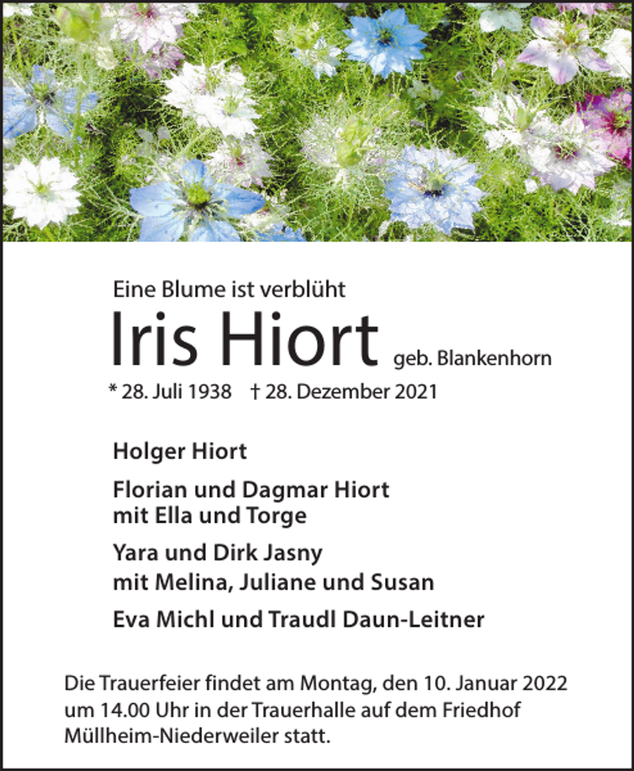 <p>Eine Blume ist verblüht</p><p>Iris Hiort</p><p>geb. Blankenhorn</p><p>* 28. Juli 1938 † 28. Dezember 2021</p><p>Holger Hiort<br />Florian und Dagmar Hiort<br />mit Ella und Torge<br />Yara und Dirk Jasny<br />mit Melina, Juliane und Susan<br />Eva Michl und Traudl Daun-Leitner<br />Die Trauerfeier findet am Montag, den 10. Januar 2022<br />um 14.00 Uhr in der Trauerhalle auf dem Friedhof<br />Müllheim-Niederweiler statt.</p>