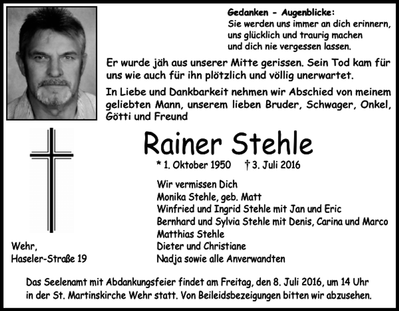 <p>Gedanken - Augenblicke:<br />Sie werden uns immer an dich erinnern,<br />uns glücklich und traurig machen<br />und dich nie vergessen lassen.</p><p>Er wurde jäh aus unserer Mitte gerissen. Sein Tod kam für<br />uns wie auch für ihn plötzlich und völlig unerwartet.<br />In Liebe und Dankbarkeit nehmen wir Abschied von meinem<br />geliebten Mann, unserem lieben Bruder, Schwager, Onkel,<br />Götti und Freund</p><p>Rainer Stehle<br />* 1. Oktober 1950</p><p>Wehr,<br />Haseler-Straße 19</p><p>3. Juli 2016</p><p>Wir vermissen Dich<br />Monika Stehle, geb. Matt<br />Winfried und Ingrid Stehle mit Jan und Eric<br />Bernhard und Sylvia Stehle mit Denis, Carina und Marco<br />Matthias Stehle<br />Dieter und Christiane<br />Nadja sowie alle Anverwandten</p><p>Das Seelenamt mit Abdankungsfeier findet am Freitag, den 8. Juli 2016, um 14 Uhr<br />in der St. Martinskirche Wehr statt. Von Beileidsbezeigungen bitten wir abzusehen.</p>
