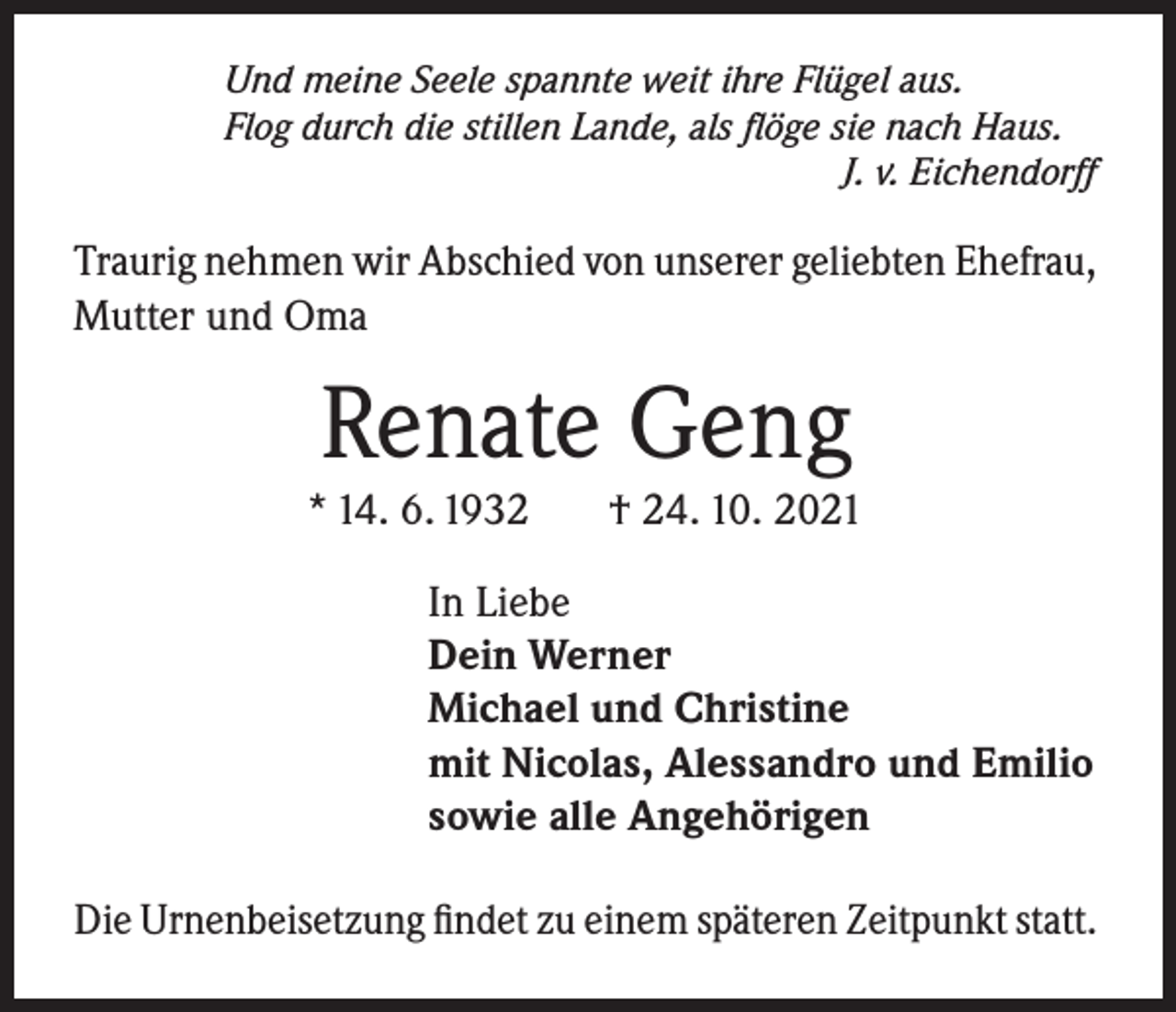 <p>Und meine Seele spannte weit ihre Flügel aus.<br />Flog durch die stillen Lande, als flöge sie nach Haus.</p><p>J. v. Eichendorff</p><p>Traurig nehmen wir Abschied von unserer geliebten Ehefrau,<br />Mutter und Oma</p><p>Renate Geng</p><p>* 14. 6. 1932</p><p>† 24. 10. 2021</p><p>In Liebe<br />Dein Werner<br />Michael und Christine<br />mit Nicolas, Alessandro und Emilio<br />sowie alle Angehörigen<br />Die Urnenbeisetzung findet zu einem späteren Zeitpunkt statt.</p>
