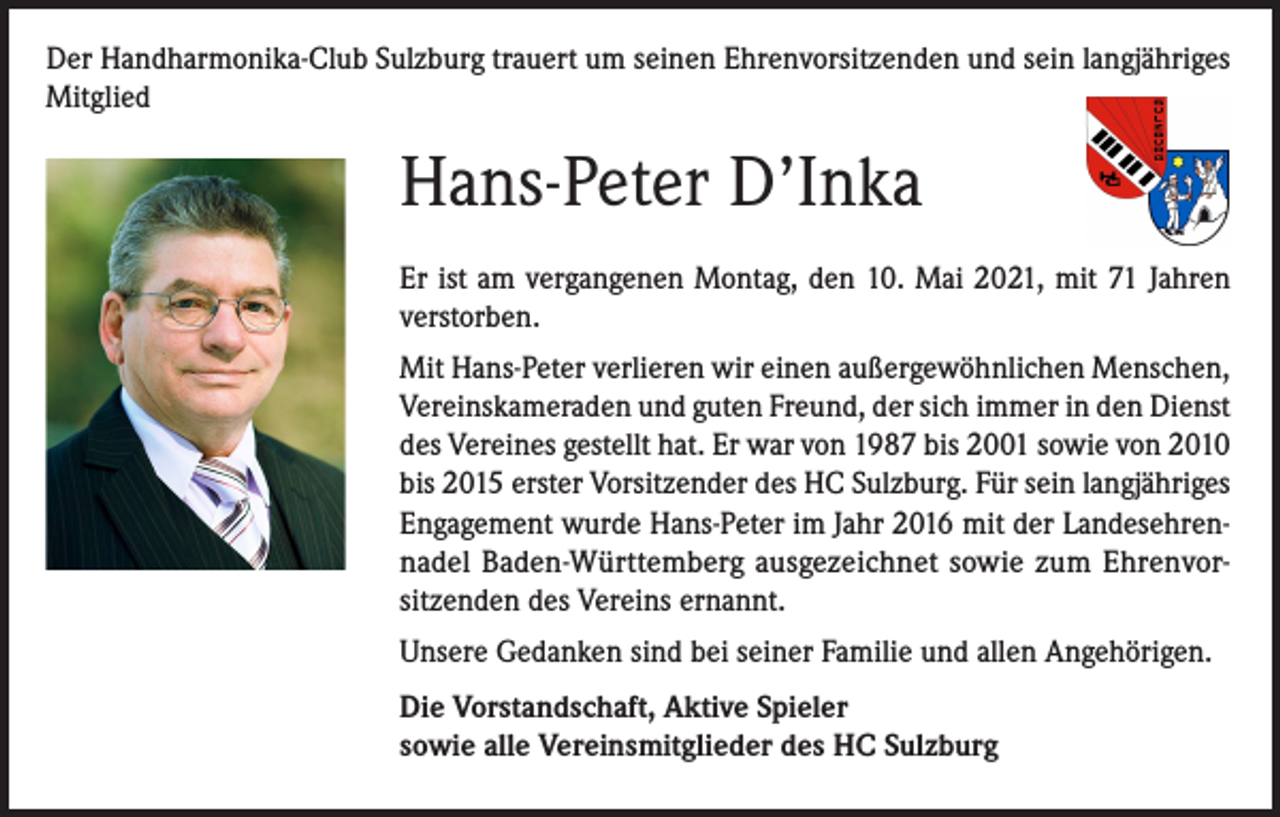 <p>Der Handharmonika-Club Sulzburg trauert um seinen Ehrenvorsitzenden und sein langjähriges<br />Mitglied</p><p>Hans-Peter D’Inka<br />Er ist am vergangenen Montag, den 10. Mai 2021, mit 71 Jahren<br />verstorben.<br />Mit Hans-Peter verlieren wir einen außergewöhnlichen Menschen,<br />Vereinskameraden und guten Freund, der sich immer in den Dienst<br />des Vereines gestellt hat. Er war von 1987 bis 2001 sowie von 2010<br />bis 2015 erster Vorsitzender des HC Sulzburg. Für sein langjähriges<br />Engagement wurde Hans-Peter im Jahr 2016 mit der Landesehrennadel Baden-Württemberg ausgezeichnet sowie zum Ehrenvorsitzenden des Vereins ernannt.<br />Unsere Gedanken sind bei seiner Familie und allen Angehörigen.<br />Die Vorstandschaft, Aktive Spieler<br />sowie alle Vereinsmitglieder des HC Sulzburg</p>