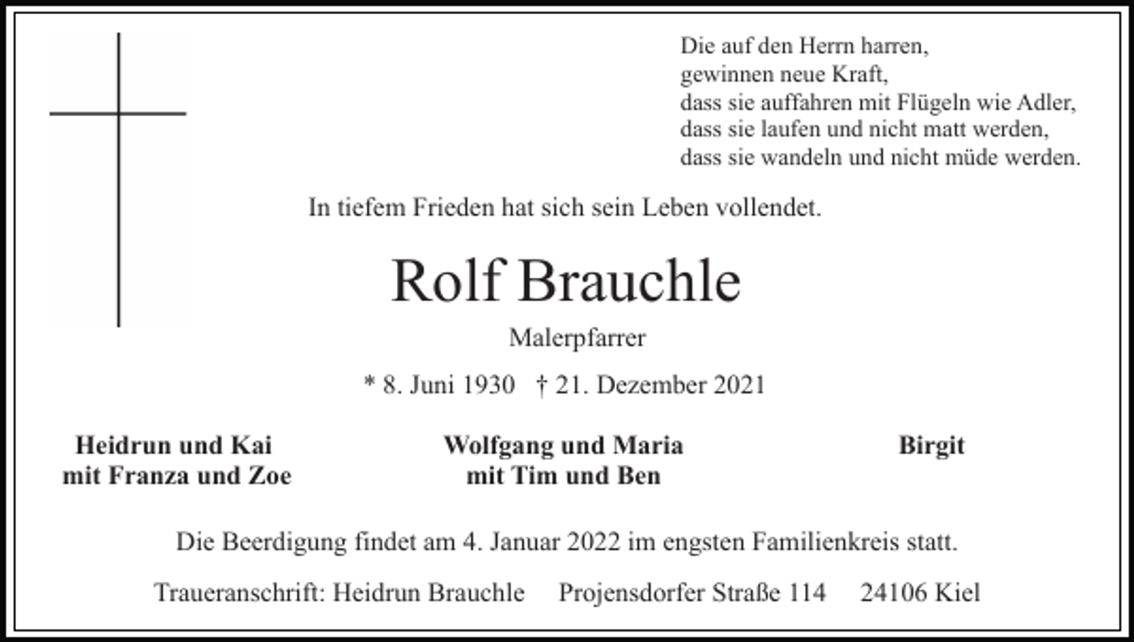 <p>Die auf den Herrn harren,<br />gewinnen neue Kraft,<br />dass sie auffahren mit Flügeln wie Adler,<br />dass sie laufen und nicht matt werden,<br />dass sie wandeln und nicht müde werden.</p><p>In tiefem Frieden hat sich sein Leben vollendet.</p><p>Rolf Brauchle<br />Malerpfarrer<br />* 8. Juni 1930 † 21. Dezember 2021<br />Heidrun und Kai<br />mit Franza und Zoe</p><p>Wolfgang und Maria<br />mit Tim und Ben</p><p>Birgit</p><p>Die Beerdigung findet am 4. Januar 2022 im engsten Familienkreis statt.<br />Traueranschrift: Heidrun Brauchle</p><p>Projensdorfer Straße 114</p><p>24106 Kiel</p>