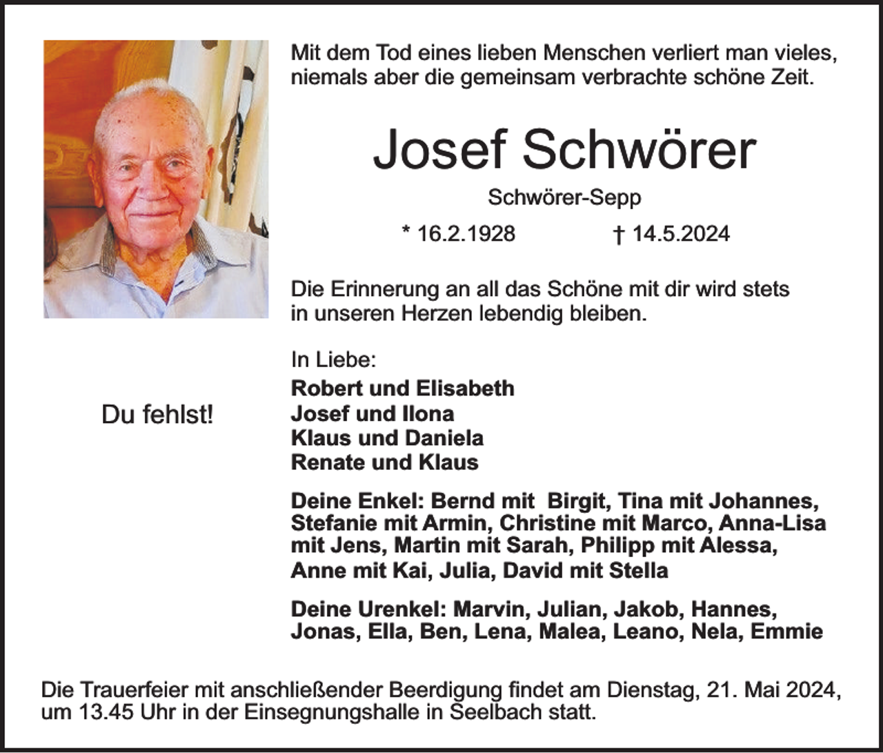 <p>Mit dem Tod eines lieben Menschen verliert man vieles,<br />niemals aber die gemeinsam verbrachte schöne Zeit.</p><p>Josef Schwörer<br />Schwörer-Sepp</p><p>* 16.2.1928</p><p>† 14.5.2024</p><p>Die Erinnerung an all das Schöne mit dir wird stets<br />in unseren Herzen lebendig bleiben.</p><p>Du fehlst!</p><p>In Liebe:<br />Robert und Elisabeth<br />Josef und Ilona<br />Klaus und Daniela<br />Renate und Klaus<br />Deine Enkel: Bernd mit Birgit, Tina mit Johannes,<br />Stefanie mit Armin, Christine mit Marco, Anna-Lisa<br />mit Jens, Martin mit Sarah, Philipp mit Alessa,<br />Anne mit Kai, Julia, David mit Stella<br />Deine Urenkel: Marvin, Julian, Jakob, Hannes,<br />Jonas, Ella, Ben, Lena, Malea, Leano, Nela, Emmie</p><p>Die Trauerfeier mit anschließender Beerdigung findet am Dienstag, 21. Mai 2024,<br />um 13.45 Uhr in der Einsegnungshalle in Seelbach statt.</p>