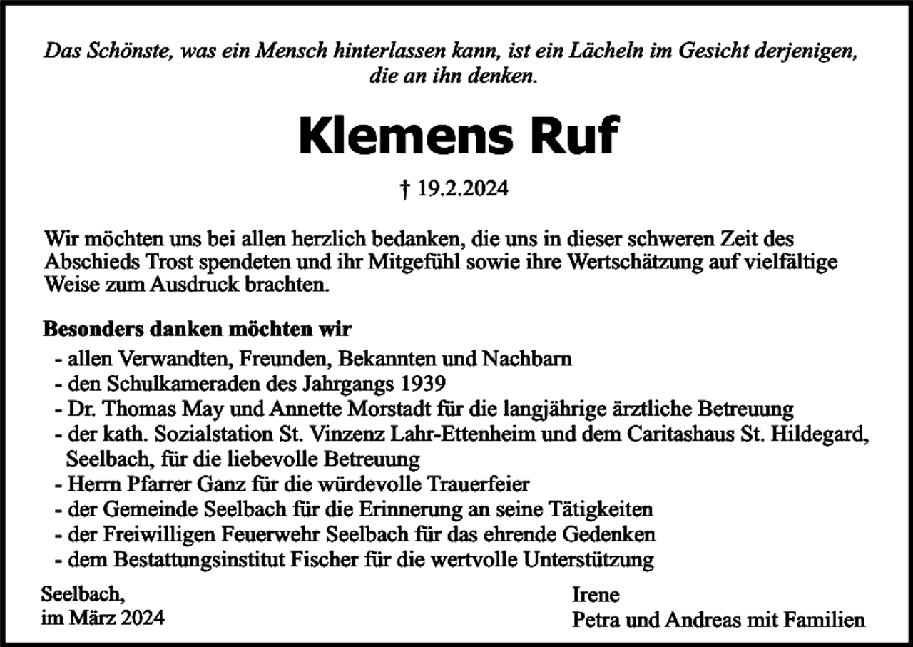 <p>Das Schönste, was ein Mensch hinterlassen kann, ist ein Lächeln im Gesicht derjenigen,<br />die an ihn denken.</p><p>Klemens Ruf<br />† 19.2.2024</p><p>Wir möchten uns bei allen herzlich bedanken, die uns in dieser schweren Zeit des<br />Abschieds Trost spendeten und ihr Mitgefühl sowie ihre Wertschätzung auf vielfältige<br />Weise zum Ausdruck brachten.<br />Besonders danken möchten wir<br />- allen Verwandten, Freunden, Bekannten und Nachbarn<br />- den Schulkameraden des Jahrgangs 1939<br />- Dr. Thomas May und Annette Morstadt für die langjährige ärztliche Betreuung<br />- der kath. Sozialstation St. Vinzenz Lahr-Ettenheim und dem Caritashaus St. Hildegard,<br />Seelbach, für die liebevolle Betreuung<br />- Herrn Pfarrer Ganz für die würdevolle Trauerfeier<br />- der Gemeinde Seelbach für die Erinnerung an seine Tätigkeiten<br />- der Freiwilligen Feuerwehr Seelbach für das ehrende Gedenken<br />- dem Bestattungsinstitut Fischer für die wertvolle Unterstützung<br />Seelbach,<br />im März 2024</p><p>Irene<br />Petra und Andreas mit Familien</p>