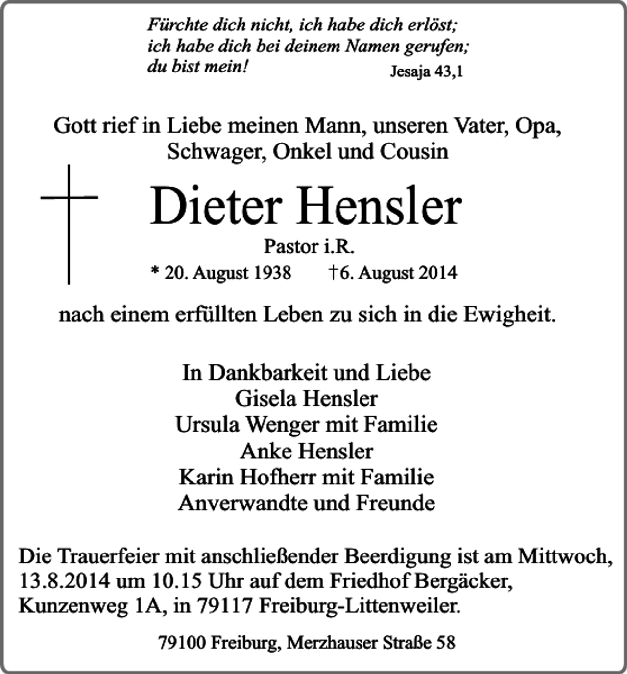 <p>Fürchte dich nicht, ich habe dich erlöst;<br />ich habe dich bei deinem Namen gerufen;<br />du bist mein!<br />Jesaja 43,1</p><p>Gott rief in Liebe meinen Mann, unseren Vater, Opa,<br />Schwager, Onkel und Cousin</p><p>Dieter Hensler<br />Pastor i.R.</p><p>* 20. August 1938</p><p>6. August 2014</p><p>nach einem erfüllten Leben zu sich in die Ewigheit.<br />In Dankbarkeit und Liebe<br />Gisela Hensler<br />Ursula Wenger mit Familie<br />Anke Hensler<br />Karin Hofherr mit Familie<br />Anverwandte und Freunde<br />Die Trauerfeier mit anschließender Beerdigung ist am Mittwoch,<br />13.8.2014 um 10.15 Uhr auf dem Friedhof Bergäcker,<br />Kunzenweg 1A, in 79117 Freiburg-Littenweiler.<br />79100 Freiburg, Merzhauser Straße 58</p>