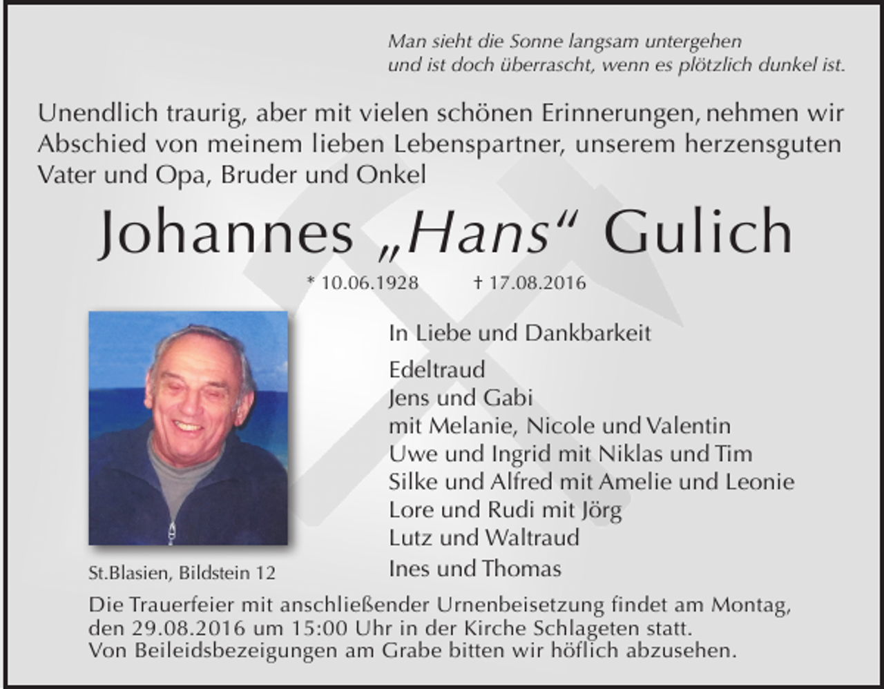 <p>Man sieht die Sonne langsam untergehen<br />und ist doch überrascht, wenn es plötzlich dunkel ist.</p><p>Unendlich traurig, aber mit vielen schönen Erinnerungen, nehmen wir<br />Abschied von meinem lieben Lebenspartner, unserem herzensguten<br />Vater und Opa, Bruder und Onkel</p><p>Johannes „Hans“ Gulich<br />* 10.06.1928</p><p>† 17.08.2016</p><p>In Liebe und Dankbarkeit</p><p>St.Blasien, Bildstein 12</p><p>Edeltraud<br />Jens und Gabi<br />mit Melanie, Nicole und Valentin<br />Uwe und Ingrid mit Niklas und Tim<br />Silke und Alfred mit Amelie und Leonie<br />Lore und Rudi mit Jörg<br />Lutz und Waltraud<br />Ines und Thomas</p><p>Die Trauerfeier mit anschließender Urnenbeisetzung findet am Montag,<br />den 29.08.2016 um 15:00 Uhr in der Kirche Schlageten statt.<br />Von Beileidsbezeigungen am Grabe bitten wir höflich abzusehen.</p>