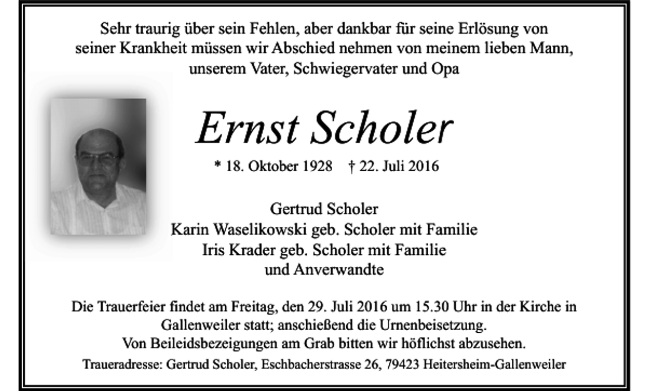 <p>Sehr traurig über sein Fehlen, aber dankbar für seine Erlösung von<br />seiner Krankheit müssen wir Abschied nehmen von meinem lieben Mann,<br />unserem Vater, Schwiegervater und Opa</p><p>Ernst Scholer<br />* 18. Oktober 1928</p><p>† 22. Juli 2016</p><p>Gertrud Scholer<br />Karin Waselikowski geb. Scholer mit Familie<br />Iris Krader geb. Scholer mit Familie<br />und Anverwandte<br />Die Trauerfeier findet am Freitag, den 29. Juli 2016 um 15.30 Uhr in der Kirche in<br />Gallenweiler statt; anschießend die Urnenbeisetzung.<br />Von Beileidsbezeigungen am Grab bitten wir höflichst abzusehen.<br />Traueradresse: Gertrud Scholer, Eschbacherstrasse 26, 79423 Heitersheim-Gallenweiler</p>