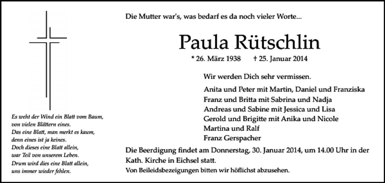 <p>Die Mu�er war's, was bedarf es da noch vieler Worte...</p><p>Paula Rütschlin<br />* 26. März 1938</p><p>† 25. Januar 2014</p><p>Wir werden Dich sehr vermissen.</p><p>Es weht der Wind ein Bla� vom Baum,<br />von vielen Blä�ern eines.<br />Das eine Bla�, man merkt es kaum,<br />denn eines ist ja keines.<br />Doch dieses eine Bla� allein,<br />war Teil von unserem Leben.<br />Drum wird dies eine Bla� allein,<br />uns immer wieder fehlen.</p><p>Anita und Peter mit Martin, Daniel und Franziska<br />Franz und Bri�a mit Sabrina und Nadja<br />Andreas und Sabine mit Jessica und Lisa<br />Gerold und Brigi�e mit Anika und Nicole<br />Martina und Ralf<br />Franz Gerspacher<br />Die Beerdigung ﬁndet am Donnerstag, 30. Januar 2014, um 14.00 Uhr in der<br />Kath. Kirche in Eichsel sta�.<br />Von Beileidsbezeigungen bi�en wir höﬂichst abzusehen.</p>
