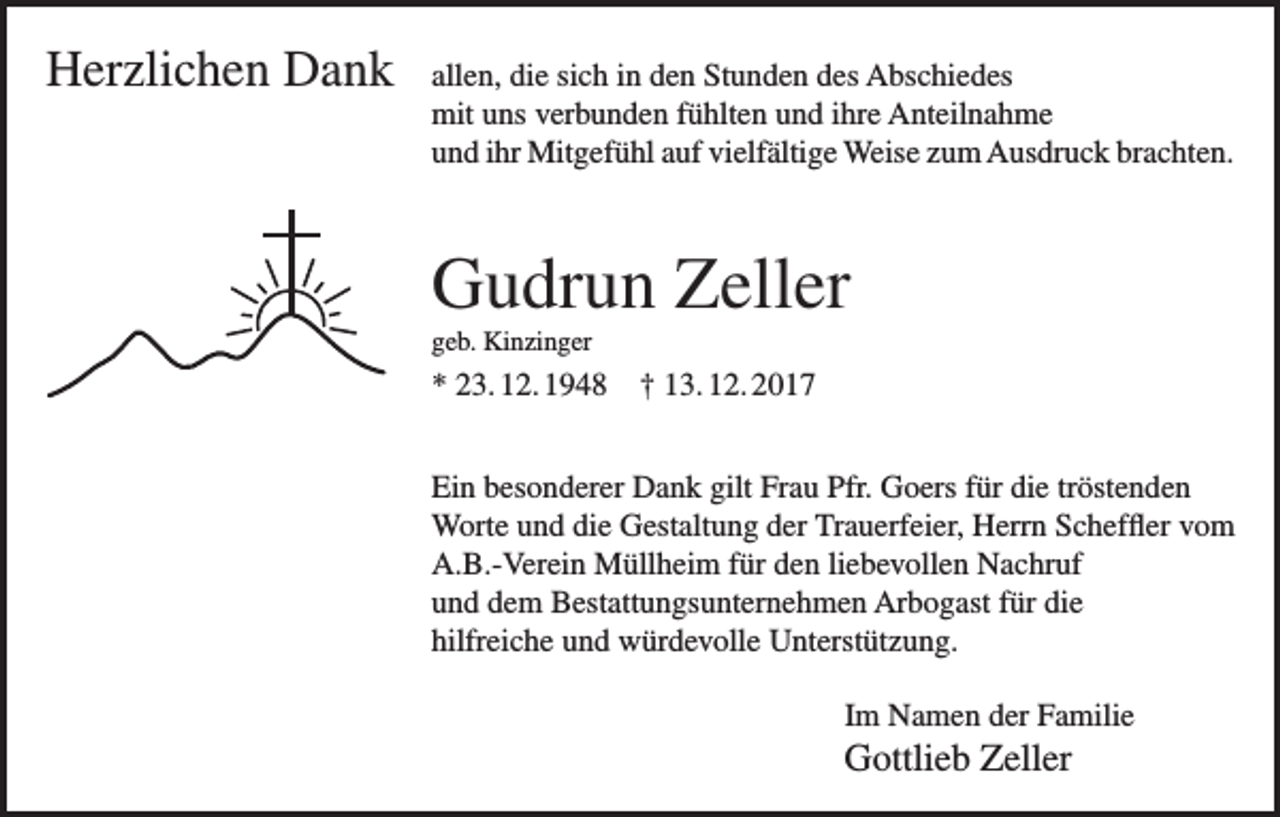 <p>Herzlichen Dank allen, die sich in den Stunden des Abschiedes</p><p>mit uns verbunden fühlten und ihre Anteilnahme<br />und ihr Mitgefühl auf vielfältige Weise zum Ausdruck brachten.</p><p>Gudrun Zeller<br />geb. Kinzinger</p><p>* 23. 12. 1948 † 13. 12. 2017<br />Ein besonderer Dank gilt Frau Pfr. Goers für die tröstenden<br />Worte und die Gestaltung der Trauerfeier, Herrn Scheffler vom<br />A.B.-Verein Müllheim für den liebevollen Nachruf<br />und dem Bestattungsunternehmen Arbogast für die<br />hilfreiche und würdevolle Unterstützung.<br />Im Namen der Familie</p><p>Gottlieb Zeller</p>