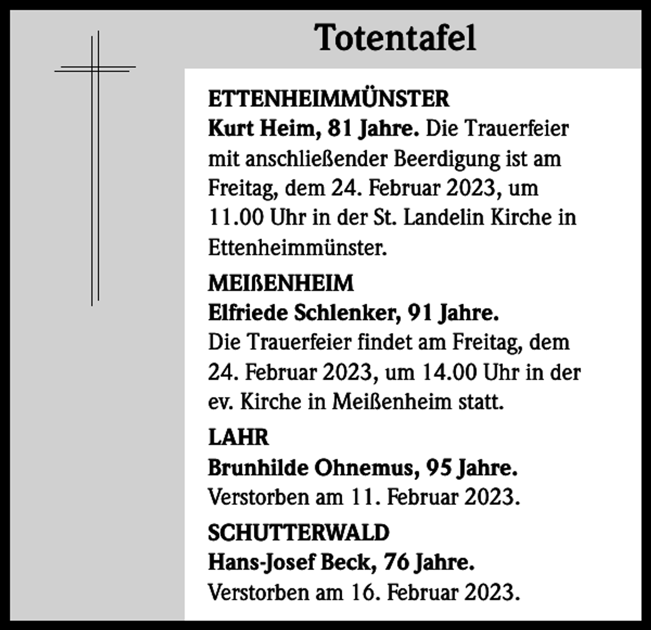 <p>Totentafel<br />Totentafel<br />ETTENHEIMMÜNSTER<br />Kurt Heim, 81 Jahre. Die Trauerfeier<br />mit anschließender Beerdigung ist am<br />Freitag, dem 24. Februar 2023, um<br />11.00 Uhr in der St. Landelin Kirche in<br />Ettenheimmünster.<br />MEIßENHEIM<br />Elfriede Schlenker, 91 Jahre.<br />Die Trauerfeier findet am Freitag, dem<br />24. Februar 2023, um 14.00 Uhr in der<br />ev. Kirche in Meißenheim statt.<br />LAHR<br />Brunhilde Ohnemus, 95 Jahre.<br />Verstorben am 11. Februar 2023.<br />SCHUTTERWALD<br />Hans-Josef Beck, 76 Jahre.<br />Verstorben am 16. Februar 2023.</p>