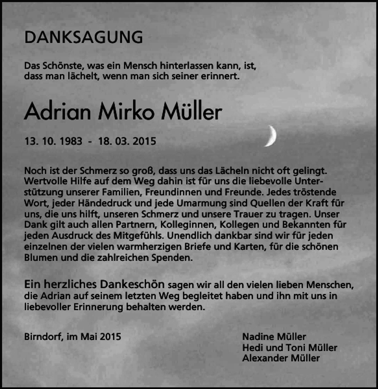 <p>DANKSAGUNG<br />Das Schönste, was ein Mensch hinterlassen kann, ist,<br />dass man lächelt, wenn man sich seiner erinnert.</p><p>Adrian Mirko Müller<br />13. 10. 1983 - 18. 03. 2015<br />Noch ist der Schmerz so groß, dass uns das Lächeln nicht oft gelingt.<br />Wertvolle Hilfe auf dem Weg dahin ist für uns die liebevolle Unterstützung unserer Familien, Freundinnen und Freunde. Jedes tröstende<br />Wort, jeder Händedruck und jede Umarmung sind Quellen der Kraft für<br />uns, die uns hilft, unseren Schmerz und unsere Trauer zu tragen. Unser<br />Dank gilt auch allen Partnern, Kolleginnen, Kollegen und Bekannten für<br />jeden Ausdruck des Mitgefühls. Unendlich dankbar sind wir für jeden<br />einzelnen der vielen warmherzigen Briefe und Karten, für die schönen<br />Blumen und die zahlreichen Spenden.</p><p>Ein herzliches Dankeschön sagen wir all den vielen lieben Menschen,<br />die Adrian auf seinem letzten Weg begleitet haben und ihn mit uns in<br />liebevoller Erinnerung behalten werden.<br />Birndorf, im Mai 2015</p><p>Nadine Müller<br />Hedi und Toni Müller<br />Alexander Müller</p>