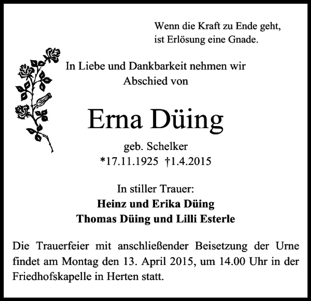 <p>Wenn die Kraft zu Ende geht,<br />ist Erlösung eine Gnade.</p><p>In Liebe und Dankbarkeit nehmen wir<br />Abschied von</p><p>Erna Düing<br />geb. Schelker<br />*17.11.1925 †1.4.2015<br />In stiller Trauer:<br />Heinz und Erika Düing<br />Thomas Düing und Lilli Esterle<br />Die Trauerfeier mit anschließender Beisetzung der Urne<br />findet am Montag den 13. April 2015, um 14.00 Uhr in der<br />Friedhofskapelle in Herten statt.</p>
