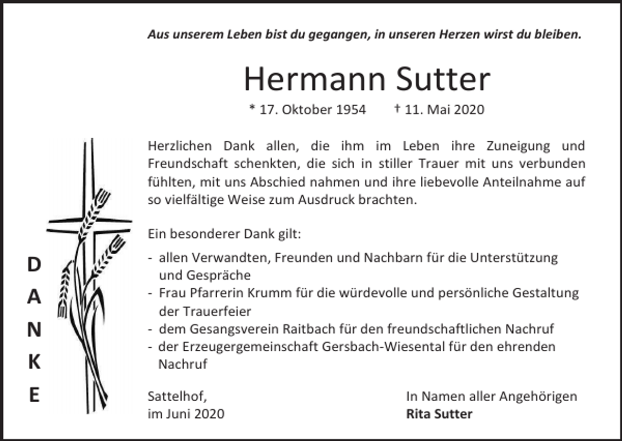 <p>Aus unserem Leben bist du gegangen, in unseren Herzen wirst du bleiben.</p><p>Hermann Sutter<br />* 17. Oktober 1954</p><p>† 11. Mai 2020</p><p>Herzlichen Dank allen, die ihm im Leben ihre Zuneigung und<br />Freundschaft schenkten, die sich in stiller Trauer mit uns verbunden<br />fühlten, mit uns Abschied nahmen und ihre liebevolle Anteilnahme auf<br />so vielfältige Weise zum Ausdruck brachten.<br />Ein besonderer Dank gilt:</p><p>D<br />A<br />N<br />K<br />E</p><p>- allen Verwandten, Freunden und Nachbarn für die Unterstützung<br />und Gespräche<br />- Frau Pfarrerin Krumm für die würdevolle und persönliche Gestaltung<br />der Trauerfeier<br />- dem Gesangsverein Raitbach für den freundschaftlichen Nachruf<br />- der Erzeugergemeinschaft Gersbach-Wiesental für den ehrenden<br />Nachruf<br />Sattelhof,<br />im Juni 2020</p><p>In Namen aller Angehörigen<br />Rita Sutter</p>