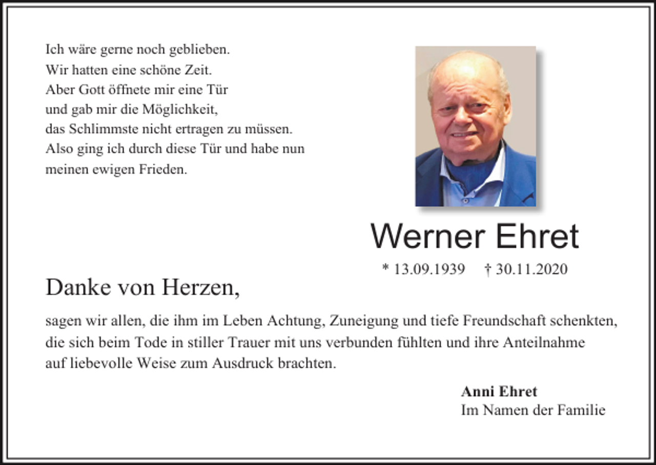 <p>Ich wäre gerne noch geblieben.<br />Wir hatten eine schöne Zeit.<br />Aber Gott öffnete mir eine Tür<br />und gab mir die Möglichkeit,<br />das Schlimmste nicht ertragen zu müssen.<br />Also ging ich durch diese Tür und habe nun<br />meinen ewigen Frieden.</p><p>Werner Ehret<br />Danke von Herzen,</p><p>* 13.09.1939</p><p>† 30.11.2020</p><p>sagen wir allen, die ihm im Leben Achtung, Zuneigung und tiefe Freundschaft schenkten,<br />die sich beim Tode in stiller Trauer mit uns verbunden fühlten und ihre Anteilnahme<br />auf liebevolle Weise zum Ausdruck brachten.<br />Anni Ehret<br />Im Namen der Familie</p>