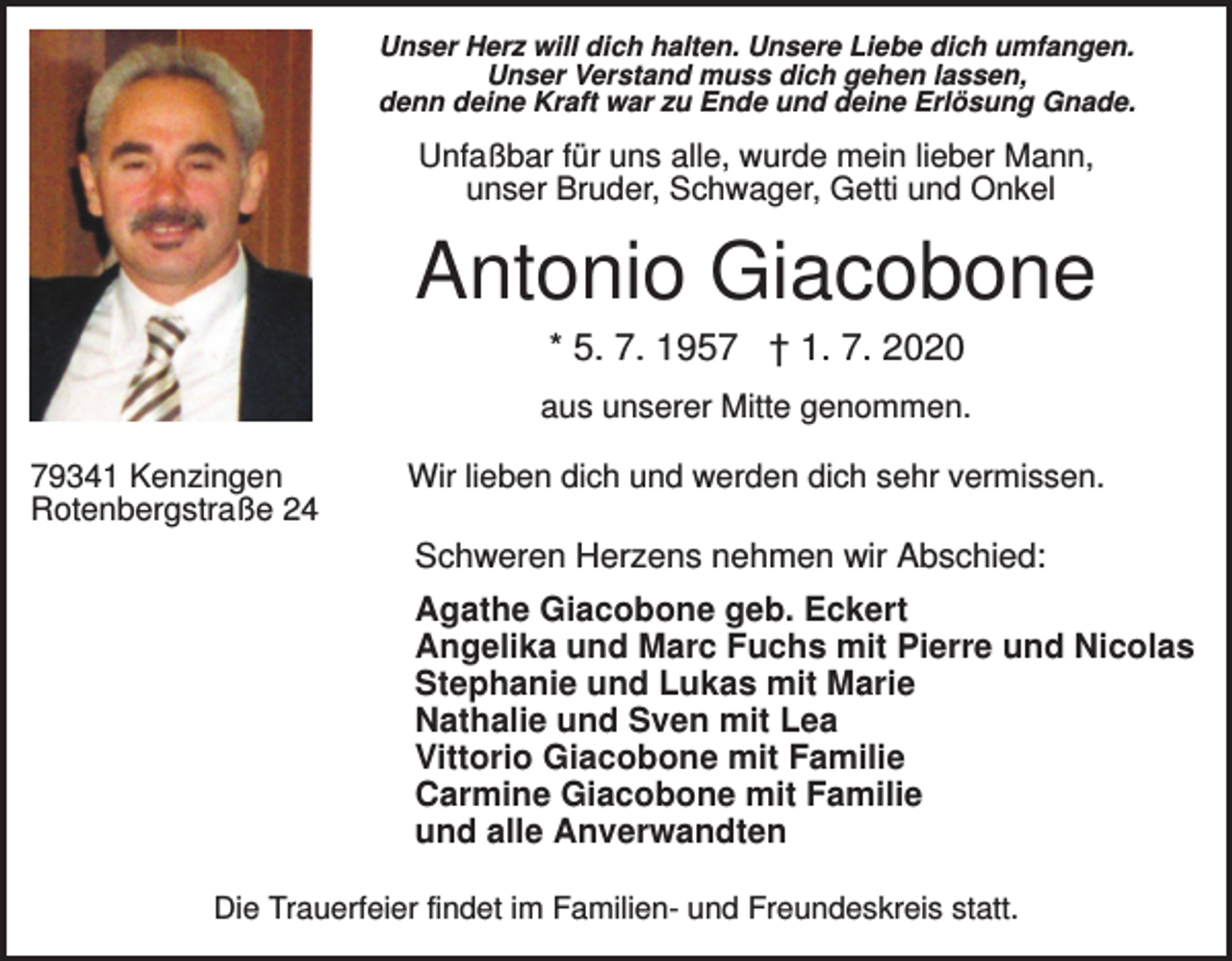 <p>Unser Herz will dich halten. Unsere Liebe dich umfangen.<br />Unser Verstand muss dich gehen lassen,<br />denn deine Kraft war zu Ende und deine Erlösung Gnade.</p><p>Unfaßbar für uns alle, wurde mein lieber Mann,<br />unser Bruder, Schwager, Getti und Onkel</p><p>Antonio Giacobone<br />* 5. 7. 1957 † 1. 7. 2020<br />aus unserer Mitte genommen.<br />79341 Kenzingen<br />Rotenbergstraße 24</p><p>Wir lieben dich und werden dich sehr vermissen.</p><p>Schweren Herzens nehmen wir Abschied:<br />Agathe Giacobone geb. Eckert<br />Angelika und Marc Fuchs mit Pierre und Nicolas<br />Stephanie und Lukas mit Marie<br />Nathalie und Sven mit Lea<br />Vittorio Giacobone mit Familie<br />Carmine Giacobone mit Familie<br />und alle Anverwandten<br />Die Trauerfeier findet im Familien- und Freundeskreis statt.</p>