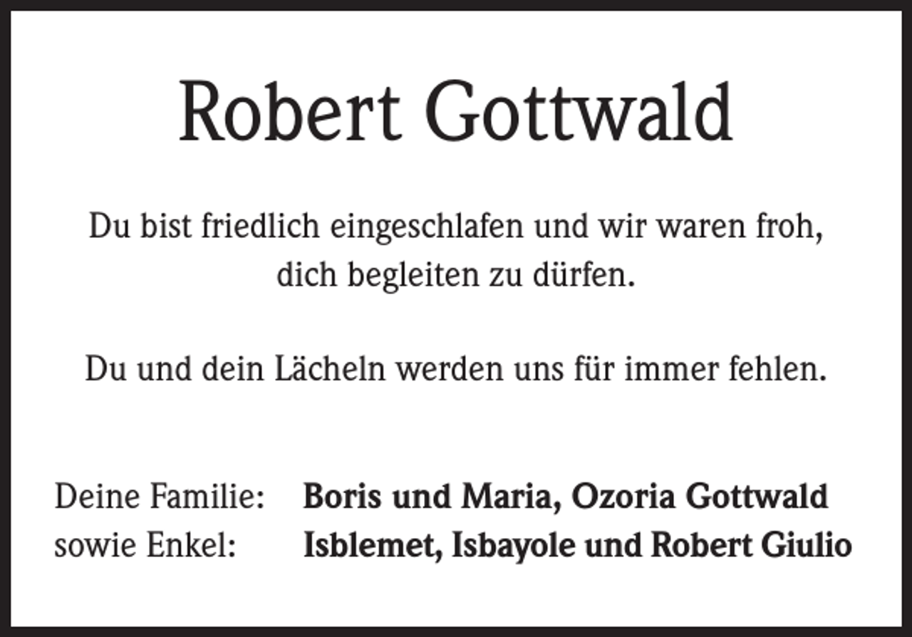 <p>Robert Gottwald<br />Du bist friedlich eingeschlafen und wir waren froh,<br />dich begleiten zu dürfen.<br />Du und dein Lächeln werden uns für immer fehlen.<br />Deine Familie: Boris und Maria, Ozoria Gottwald<br />sowie Enkel: Isblemet, Isbayole und Robert Giulio</p>