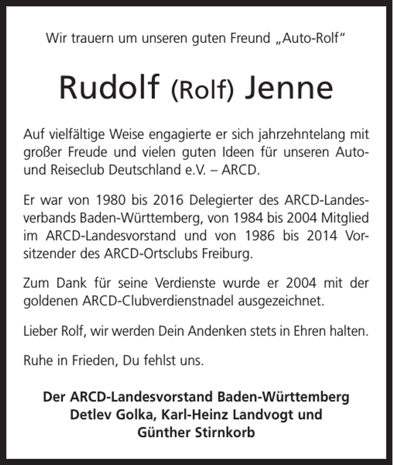 <p>Wir trauern um unseren guten Freund „Auto-Rolf“</p><p>Rudolf</p><p>(Rolf)</p><p>Jenne</p><p>Auf vielfältige Weise engagierte er sich jahrzehntelang mit<br />großer Freude und vielen guten Ideen für unseren Autound Reiseclub Deutschland e.V. – ARCD.<br />Er war von 1980 bis 2016 Delegierter des ARCD-Landes­<br />verbands Baden-Württemberg, von 1984 bis 2004 Mitglied<br />im ARCD-Landesvorstand und von 1986 bis 2014 Vor­<br />sitzender des ARCD-Ortsclubs Freiburg.<br />Zum Dank für seine Verdienste wurde er 2004 mit der<br />­goldenen ARCD-Clubverdienstnadel ausgezeichnet.<br />Lieber Rolf, wir werden Dein Andenken stets in Ehren halten.<br />Ruhe in Frieden, Du fehlst uns.<br />Der ARCD-Landesvorstand Baden-Württemberg<br />Detlev Golka, Karl-Heinz Landvogt und<br />Günther Stirnkorb</p>