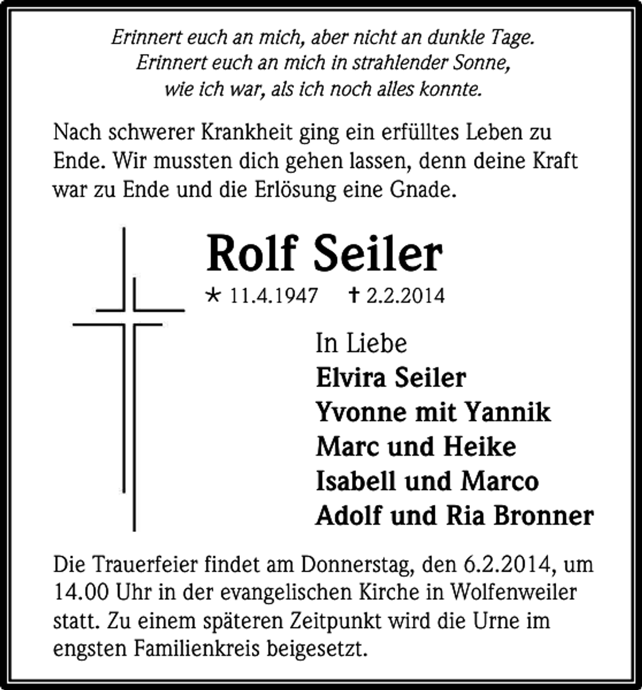 <p>Erinnert euch an mich, aber nicht an dunkle Tage.<br />Erinnert euch an mich in strahlender Sonne,<br />wie ich war, als ich noch alles konnte.</p><p>Nach schwerer Krankheit ging ein erfülltes Leben zu<br />Ende. Wir mussten dich gehen lassen, denn deine Kraft<br />war zu Ende und die Erlösung eine Gnade.</p><p>Rolf Seiler</p><p> 11.4.1947</p><p> 2.2.2014</p><p>In Liebe<br />Elvira Seiler<br />Yvonne mit Yannik<br />Marc und Heike<br />Isabell und Marco<br />Adolf und Ria Bronner<br />Die Trauerfeier findet am Donnerstag, den 6.2.2014, um<br />14.00 Uhr in der evangelischen Kirche in Wolfenweiler<br />statt. Zu einem späteren Zeitpunkt wird die Urne im<br />engsten Familienkreis beigesetzt.</p>