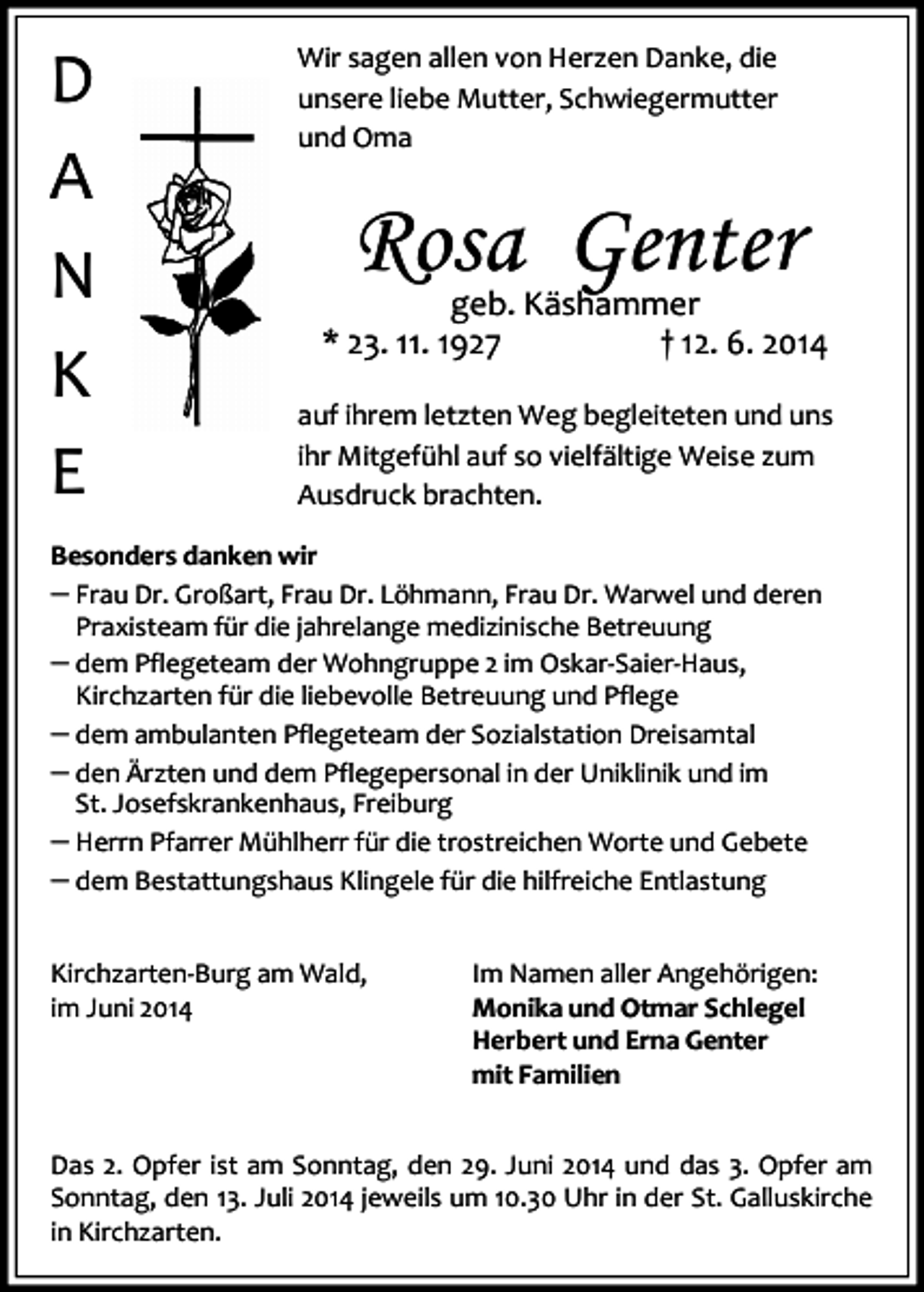 <p>D<br />A<br />N<br />K<br />E</p><p>Wir sagen allen von Herzen Danke, die<br />unsere liebe Mutter, Schwiegermutter<br />und Oma</p><p>Rosa Genter</p><p>geb. Käshammer<br />* 23. 11. 1927<br />† 12. 6. 2014<br />auf ihrem letzten Weg begleiteten und uns<br />ihr Mitgefühl auf so vielfältige Weise zum<br />Ausdruck brachten.</p><p>Besonders danken wir</p><p>Frau Dr. Großart, Frau Dr. Löhmann, Frau Dr. Warwel und deren<br />Praxisteam für die jahrelange medizinische Betreuung</p><p>dem Pflegeteam der Wohngruppe 2 im Oskar-Saier-Haus,<br />Kirchzarten für die liebevolle Betreuung und Pflege</p><p>dem ambulanten Pflegeteam der Sozialstation Dreisamtal<br />den Ärzten und dem Pflegepersonal in der Uniklinik und im<br />St. Josefskrankenhaus, Freiburg</p><p>Herrn Pfarrer Mühlherr für die trostreichen Worte und Gebete<br />dem Bestattungshaus Klingele für die hilfreiche Entlastung<br />Kirchzarten-Burg am Wald,<br />im Juni 2014</p><p>Im Namen aller Angehörigen:<br />Monika und Otmar Schlegel<br />Herbert und Erna Genter<br />mit Familien</p><p>Das 2. Opfer ist am Sonntag, den 29. Juni 2014 und das 3. Opfer am<br />Sonntag, den 13. Juli 2014 jeweils um 10.30 Uhr in der St. Galluskirche<br />in Kirchzarten.</p>