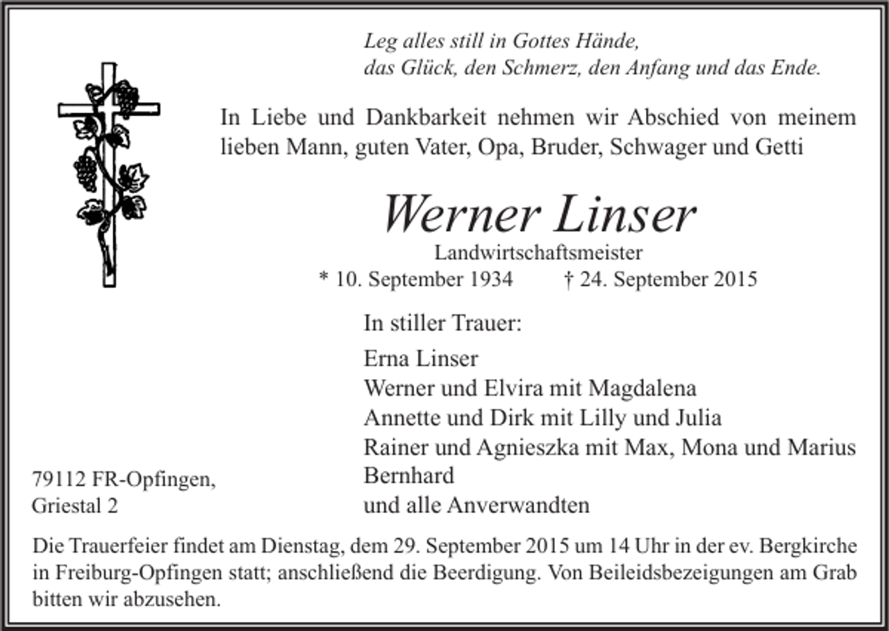 <p>Leg alles still in Gottes Hände,<br />das Glück, den Schmerz, den Anfang und das Ende.</p><p>In Liebe und Dankbarkeit nehmen wir Abschied von meinem<br />lieben Mann, guten Vater, Opa, Bruder, Schwager und Getti</p><p>Werner Linser</p><p>Landwirtschaftsmeister<br />* 10. September 1934<br />† 24. September 2015</p><p>79112 FR-Opfingen,<br />Griestal 2</p><p>In stiller Trauer:<br />Erna Linser<br />Werner und Elvira mit Magdalena<br />Annette und Dirk mit Lilly und Julia<br />Rainer und Agnieszka mit Max, Mona und Marius<br />Bernhard<br />und alle Anverwandten</p><p>Die Trauerfeier findet am Dienstag, dem 29. September 2015 um 14 Uhr in der ev. Bergkirche<br />in Freiburg-Opfingen statt; anschließend die Beerdigung. Von Beileidsbezeigungen am Grab<br />bitten wir abzusehen.</p>