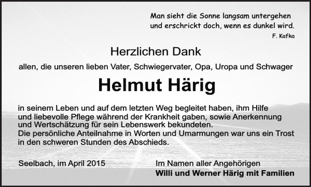 <p>Man sieht die Sonne langsam untergehen<br />und erschrickt doch, wenn es dunkel wird.<br />F. Kafka</p><p>Herzlichen Dank<br />allen, die unseren lieben Vater, Schwiegervater, Opa, Uropa und Schwager</p><p>Helmut Härig<br />in seinem Leben und auf dem letzten Weg begleitet haben, ihm Hilfe<br />und liebevolle Pflege während der Krankheit gaben, sowie Anerkennung<br />und Wertschätzung für sein Lebenswerk bekundeten.<br />Die persönliche Anteilnahme in Worten und Umarmungen war uns ein Trost<br />in den schweren Stunden des Abschieds.<br />Seelbach, im April 2015</p><p>Im Namen aller Angehörigen<br />Willi und Werner Härig mit Familien</p>