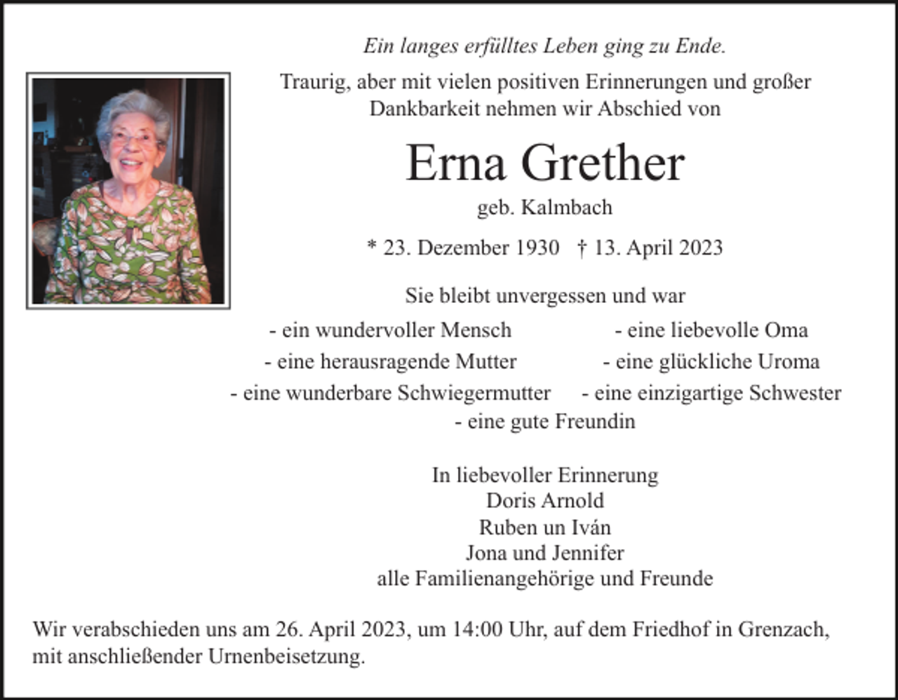 <p>Ein langes erfülltes Leben ging zu Ende.<br />Traurig, aber mit vielen positiven Erinnerungen und großer<br />Dankbarkeit nehmen wir Abschied von</p><p>Erna Grether<br />geb. Kalmbach<br />* 23. Dezember 1930 † 13. April 2023<br />Sie bleibt unvergessen und war<br />- ein wundervoller Mensch<br />- eine liebevolle Oma<br />- eine herausragende Mutter<br />- eine glückliche Uroma<br />- eine wunderbare Schwiegermutter - eine einzigartige Schwester<br />- eine gute Freundin<br />In liebevoller Erinnerung<br />Doris Arnold<br />Ruben un Iván<br />Jona und Jennifer<br />alle Familienangehörige und Freunde<br />Wir verabschieden uns am 26. April 2023, um 14:00 Uhr, auf dem Friedhof in Grenzach,<br />mit anschließender Urnenbeisetzung.</p>