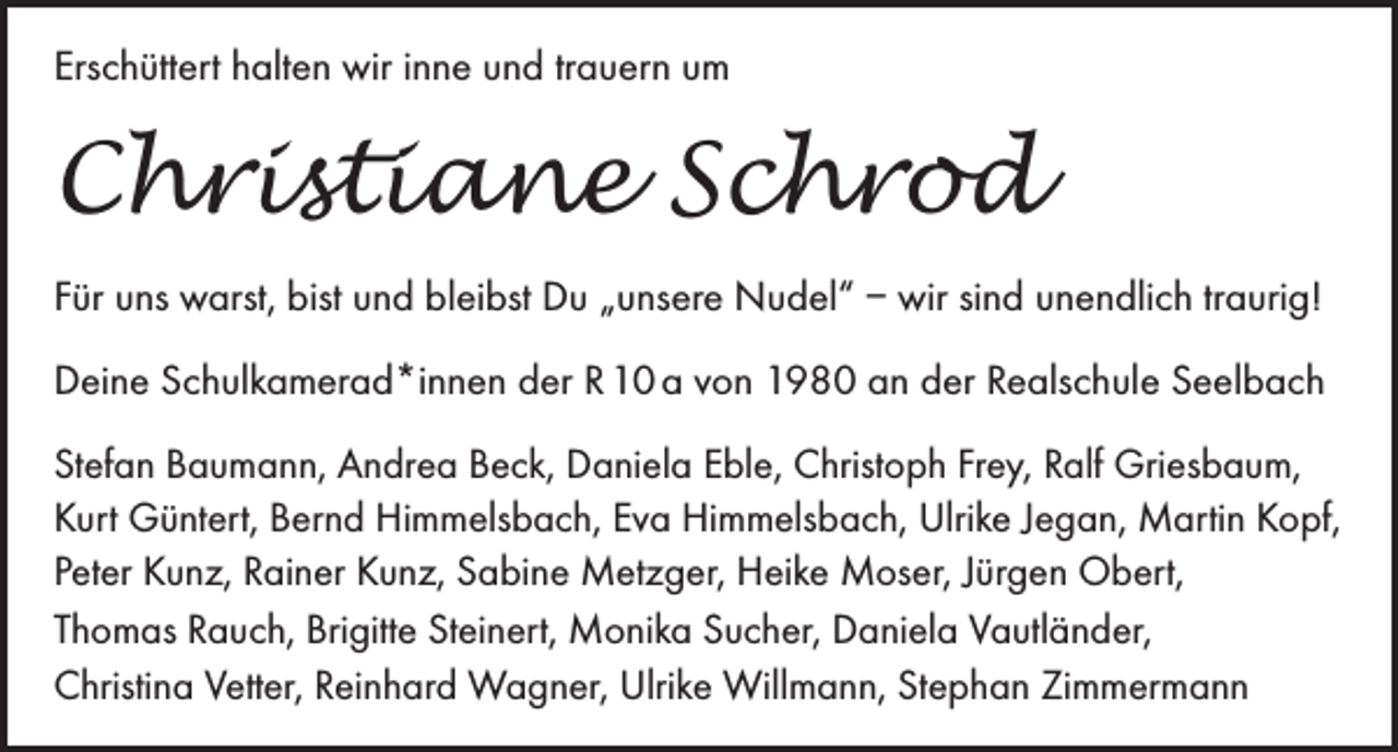 <p>Erschüttert halten wir inne und trauern um</p><p>Christiane Schrod<br />Für uns warst, bist und bleibst Du „unsere Nudel“ – wir sind unendlich traurig!<br />Deine Schulkamerad*innen der R 10 a von 1980 an der Realschule Seelbach<br />Stefan Baumann, Andrea Beck, Daniela Eble, Christoph Frey, Ralf Griesbaum,<br />Kurt Güntert, Bernd Himmelsbach, Eva Himmelsbach, Ulrike Jegan, Martin Kopf,<br />Peter Kunz, Rainer Kunz, Sabine Metzger, Heike Moser, Jürgen Obert,<br />Thomas Rauch, Brigitte Steinert, Monika Sucher, Daniela Vautländer,<br />Christina Vetter, Reinhard Wagner, Ulrike Willmann, Stephan Zimmermann</p>