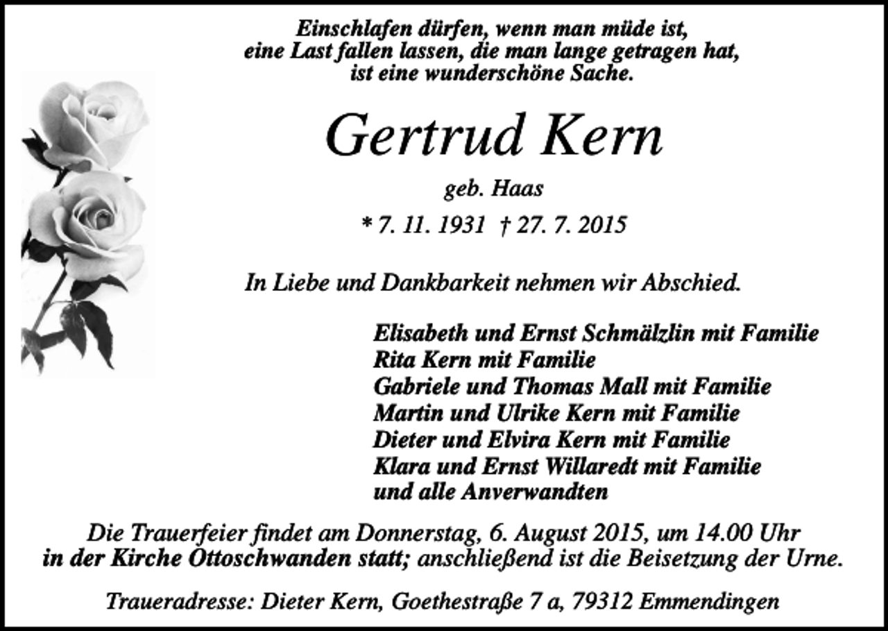 <p>Einschlafen dürfen, wenn man müde ist,<br />eine Last fallen lassen, die man lange getragen hat,<br />ist eine wunderschöne Sache.</p><p>Gertrud Kern<br />geb. Haas<br />* 7. 11. 1931 † 27. 7. 2015</p><p>In Liebe und Dankbarkeit nehmen wir Abschied.<br />Elisabeth und Ernst Schmälzlin mit Familie<br />Rita Kern mit Familie<br />Gabriele und Thomas Mall mit Familie<br />Martin und Ulrike Kern mit Familie<br />Dieter und Elvira Kern mit Familie<br />Klara und Ernst Willaredt mit Familie<br />und alle Anverwandten</p><p>Die Trauerfeier findet am Donnerstag, 6. August 2015, um 14.00 Uhr<br />in der Kirche Ottoschwanden statt; anschließend ist die Beisetzung der Urne.<br />Traueradresse: Dieter Kern, Goethestraße 7 a, 79312 Emmendingen</p>